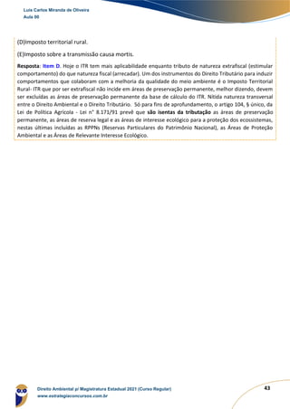 43
(D)Imposto territorial rural.
(E)Imposto sobre a transmissão causa mortis.
Resposta: Item D. Hoje o ITR tem mais aplicabilidade enquanto tributo de natureza extrafiscal (estimular
comportamento) do que natureza fiscal (arrecadar). Um dos instrumentos do Direito Tributário para induzir
comportamentos que colaboram com a melhoria da qualidade do meio ambiente é o Imposto Territorial
Rural- ITR que por ser extrafiscal não incide em áreas de preservação permanente, melhor dizendo, devem
ser excluídas as áreas de preservação permanente da base de cálculo do ITR. Nítida natureza transversal
entre o Direito Ambiental e o Direito Tributário. Só para fins de aprofundamento, o artigo 104, § único, da
Lei de Política Agrícola - Lei n° 8.171/91 prevê que são isentas da tributação as áreas de preservação
permanente, as áreas de reserva legal e as áreas de interesse ecológico para a proteção dos ecossistemas,
nestas últimas incluídas as RPPNs (Reservas Particulares do Patrimônio Nacional), as Áreas de Proteção
Ambiental e as Áreas de Relevante Interesse Ecológico.
Luis Carlos Miranda de Oliveira
Aula 00
Direito Ambiental p/ Magistratura Estadual 2021 (Curso Regular)
www.estrategiaconcursos.com.br
1964601
 