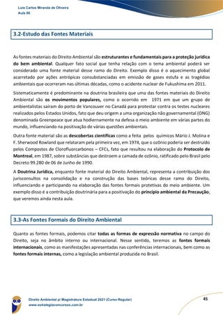 45
3.2-Estudo das Fontes Materiais
As fontes materiais do Direito Ambiental são estruturantes e fundamentais para a proteção jurídica
do bem ambiental. Qualquer fato social que tenha relação com o tema ambiental poderá ser
considerado uma fonte material desse ramo do Direito. Exemplo disso é o aquecimento global
acarretado por ações antrópicas consubstanciadas em emissão de gases estufa e as tragédias
ambientais que ocorreram nas últimas décadas, como o acidente nuclear de Fukushima em 2011.
Sistematicamente é predominante na doutrina brasileira que uma das fontes materiais do Direito
Ambiental são os movimentos populares, como o ocorrido em 1971 em que um grupo de
ambientalistas saíram do porto de Vancouver no Canadá para protestar contra os testes nucleares
realizados pelos Estados Unidos, fato que deu origem a uma organização não governamental (ONG)
denominada Greenpeace que atua hodiernamente na defesa o meio ambiente em várias partes do
mundo, influenciando na positivação de várias questões ambientais.
Outra fonte material são as descobertas científicas como a feita pelos químicos Mário J. Molina e
F. Sherwood Rowland que relataram pela primeira vez, em 1974, que o ozônio poderia ser destruído
pelos Compostos de Clorofluorcarbonos – CFCs, fato que resultou na elaboração do Protocolo de
Montreal, em 1987, sobre substâncias que destroem a camada de ozônio, ratificado pelo Brasil pelo
Decreto 99.280 de 06 de Junho de 1990.
A Doutrina Jurídica, enquanto fonte material do Direito Ambiental, representa a contribuição dos
jurisconsultos na consolidação e na construção das bases teóricas desse ramo do Direito,
influenciando e participando na elaboração das fontes formais protetivas do meio ambiente. Um
exemplo disso é a contribuição doutrinária para a positivação do princípio ambiental da Precaução,
que veremos ainda nesta aula.
3.3-As Fontes Formais do Direito Ambiental
Quanto as fontes formais, podemos citar todas as formas de expressão normativa no campo do
Direito, seja no âmbito interno ou internacional. Nesse sentido, teremos as fontes formais
internacionais, como as manifestações apresentadas nas conferências internacionais, bem como as
fontes formais internas, como a legislação ambiental produzida no Brasil.
Luis Carlos Miranda de Oliveira
Aula 00
Direito Ambiental p/ Magistratura Estadual 2021 (Curso Regular)
www.estrategiaconcursos.com.br
1964601
 