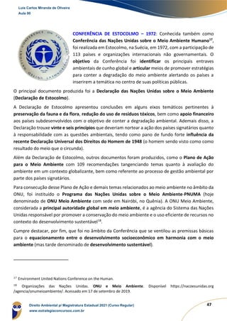 47
CONFERÊNCIA DE ESTOCOLMO – 1972: Conhecida também como
Conferência das Nações Unidas sobre o Meio Ambiente Humano17
,
foi realizada em Estocolmo, na Suécia, em 1972, com a participação de
113 países e organizações internacionais não governamentais. O
objetivo da Conferência foi identificar os principais entraves
ambientais de cunho global e articular meios de promover estratégias
para conter a degradação do meio ambiente alertando os países a
inserirem a temática no centro de suas políticas públicas.
O principal documento produzida foi a Declaração das Nações Unidas sobre o Meio Ambiente
(Declaração de Estocolmo).
A Declaração de Estocolmo apresentou conclusões em alguns eixos temáticos pertinentes à
preservação da fauna e da flora, redução do uso de resíduos tóxicos, bem como apoio financeiro
aos países subdesenvolvidos com o objetivo de conter a degradação ambiental. Ademais disso, a
Declaração trouxe vinte e seis princípios que deveriam nortear a ação dos países signatários quanto
à responsabilidade com as questões ambientais, tendo como pano de fundo forte influência da
recente Declaração Universal dos Direitos do Homem de 1948 (o homem sendo visto como como
resultado do meio que o circunda).
Além da Declaração de Estocolmo, outros documentos foram produzidos, como o Plano de Ação
para o Meio Ambiente com 109 recomendações tangenciando temas quanto à avaliação do
ambiente em um contexto globalizante, bem como referente ao processo de gestão ambiental por
parte dos países signatários.
Para consecução desse Plano de Ação e demais temas relacionados ao meio ambiente no âmbito da
ONU, foi instituído o Programa das Nações Unidas sobre o Meio Ambiente-PNUMA (hoje
denominado de ONU Meio Ambiente com sede em Nairóbi, no Quênia). A ONU Meio Ambiente,
considerada a principal autoridade global em meio ambiente, é a agência do Sistema das Nações
Unidas responsável por promover a conservação do meio ambiente e o uso eficiente de recursos no
contexto do desenvolvimento sustentável18
.
Cumpre destacar, por fim, que foi no âmbito da Conferência que se ventilou as premissas básicas
para o equacionamento entre o desenvolvimento socioeconômico em harmonia com o meio
ambiente (mas tarde denominado de desenvolvimento sustentável).
17
Environment United Nations Conference on the Human.
18
Organizações das Nações Unidas. ONU e Meio Ambiente. Disponível https://nacoesunidas.org
/agencia/onumeioambiente/. Acessado em 17 de setembro de 2019.
Luis Carlos Miranda de Oliveira
Aula 00
Direito Ambiental p/ Magistratura Estadual 2021 (Curso Regular)
www.estrategiaconcursos.com.br
1964601
 