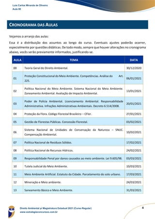4
CRONOGRAMA DAS AULAS
Vejamos o arranjo das aulas:
Essa é a distribuição dos assuntos ao longo do curso. Eventuais ajustes poderão ocorrer,
especialmente por questões didáticas. De todo modo, sempre que houver alterações no cronograma
abaixo, vocês serão previamente informados, justificando-se.
AULA TEMA DATA
00 Teoria Geral do Direito Ambiental. 30/12/2020
01
Proteção Constitucional do Meio Ambiente. Competências. Análise do Art.
225.
06/01/2021
02
Política Nacional do Meio Ambiente. Sistema Nacional do Meio Ambiente.
Zoneamento Ambiental. Avaliação de Impacto Ambiental.
13/01/2021
03
Poder de Polícia Ambiental. Licenciamento Ambiental. Responsabilidade
Administrativa. Infrações Administrativas Ambientais. Decreto 6.514/2008.
20/01/2021
04 Proteção da Flora. Código Florestal Brasileiro – CFlor. 27/01/2021
05 Gestão de Florestas Públicas. Concessão Florestal. 03/02/2021
06
Sistema Nacional de Unidades de Conservação da Natureza – SNUC.
Compensação Ambiental.
10/02/2021
07 Política Nacional de Resíduos Sólidos. 17/02/2021
08 Política Nacional de Recursos Hídricos. 24/02/2021
09 Responsabilidade Penal por danos causados ao meio ambiente. Lei 9.605/98. 03/03/2021
10 Tutela Judicial do Meio Ambiente. 10/03/2021
11 Meio Ambiente Artificial. Estatuto da Cidade. Parcelamento do solo urbano. 17/03/2021
12 Mineração e Meio ambiente. 24/03/2021
13 Saneamento Básico e Meio Ambiente. 31/03/2021
Luis Carlos Miranda de Oliveira
Aula 00
Direito Ambiental p/ Magistratura Estadual 2021 (Curso Regular)
www.estrategiaconcursos.com.br
 