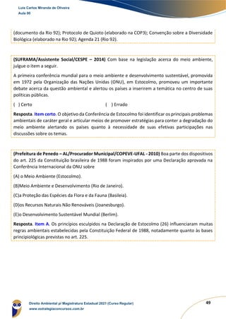49
(documento da Rio 92); Protocolo de Quioto (elaborado na COP3); Convenção sobre a Diversidade
Biológica (elaborado na Rio 92); Agenda 21 (Rio 92).
(SUFRAMA/Assistente Social/CESPE – 2014) Com base na legislação acerca do meio ambiente,
julgue o item a seguir.
A primeira conferência mundial para o meio ambiente e desenvolvimento sustentável, promovida
em 1972 pela Organização das Nações Unidas (ONU), em Estocolmo, promoveu um importante
debate acerca da questão ambiental e alertou os países a inserirem a temática no centro de suas
políticas públicas.
( ) Certo ( ) Errado
Resposta. Item certo. O objetivo da Conferência de Estocolmo foi identificar os principais problemas
ambientais de caráter geral e articular meios de promover estratégias para conter a degradação do
meio ambiente alertando os países quanto à necessidade de suas efetivas participações nas
discussões sobre os temas.
(Prefeitura de Penedo – AL/Procurador Municipal/COPEVE-UFAL - 2010) Boa parte dos dispositivos
do art. 225 da Constituição brasileira de 1988 foram inspirados por uma Declaração aprovada na
Conferência Internacional da ONU sobre
(A) o Meio Ambiente (Estocolmo).
(B)Meio Ambiente e Desenvolvimento (Rio de Janeiro).
(C)a Proteção das Espécies da Flora e da Fauna (Basileia).
(D)os Recursos Naturais Não Renováveis (Joanesburgo).
(E)o Desenvolvimento Sustentável Mundial (Berlim).
Resposta. Item A. Os princípios esculpidos na Declaração de Estocolmo (26) influenciaram muitas
regras ambientais estabelecidas pela Constituição Federal de 1988, notadamente quanto às bases
principiológicas previstas no art. 225.
Luis Carlos Miranda de Oliveira
Aula 00
Direito Ambiental p/ Magistratura Estadual 2021 (Curso Regular)
www.estrategiaconcursos.com.br
1964601
 