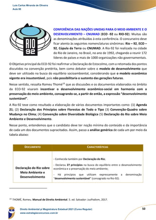 50
CONFERÊNCIA DAS NAÇÕES UNIDAS PARA O MEIO AMBIENTE E O
DESENVOLVIMENTO – CNUMAD (ECO -92 ou RIO-92): Muitas são
as denominações atribuídas à esta conferência. O concurseiro deve
ficar atento às seguintes nomenclaturas sinônimas: Rio – 92, ECO –
92, Cúpula da Terra ou CNUMAD. A Rio-92 foi realizada na cidade
do Rio de Janeiro, no Brasil, no ano de 1992, chegando a reunir 172
líderes de países e mais de 1000 organizações não governamentais.
O Objetivo principal da ECO-92 foi reafirmar a Declaração de Estocolmo, com a retomada dos pontos
discutidos na convenção pretérita, bem como debater sobre o modelo de desenvolvimento que
deve ser utilizado na busca do equilíbrio socioambiental, considerando que o modelo econômico
vigente era insustentável, pois não possibilitaria o sustento das gerações futuras.
Nesse sentido, ressalta Romeu Thomé19
que as discussões e os documentos elaborados no âmbito
da ECO-92 visaram incentivar o desenvolvimento econômico-social em harmonia com a
preservação do meio ambiente, consagrando-se, a partir de então, a expressão “desenvolvimento
sustentável”.
A Rio-92 teve como resultado a elaboração de vários documentos importantes como: (1) Agenda
21; (2) Declaração dos Princípios sobre Florestas de Todo o Tipo (3) Convenção-Quadro sobre
Mudança no Clima; (4) Convenção sobre Diversidade Biológica (5) Declaração do Rio sobre Meio
Ambiente e Desenvolvimento.
Nesse ponto, entendemos que o candidato deve ter noção mínima do conteúdo e da importância
de cada um dos documentos supracitados. Assim, passo a análise genérica de cada um por meio da
tabela abaixo:
DOCUMENTO CARACTERÍSTICAS
Declaração do Rio sobre
Meio Ambiente e
Desenvolvimento
- Conhecida também por Declaração do Rio;
- Declarou 27 princípios na busca do equilíbrio entre o desenvolvimento
econômica e a preservação do meio ambiente;
- Há princípios que utilizam expressamente a denominação
“desenvolvimento sustentável” (consagrado na Rio-92).
19
THOMÉ, Romeu. Manual de Direito Ambiental. 5. ed. Salvador: JusPodivm, 2017.
Luis Carlos Miranda de Oliveira
Aula 00
Direito Ambiental p/ Magistratura Estadual 2021 (Curso Regular)
www.estrategiaconcursos.com.br
1964601
 