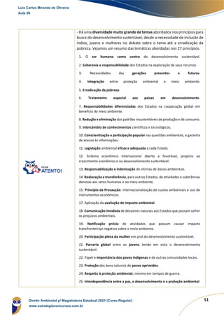 51
- Há uma diversidade muito grande de temas abordados nos princípios para
busca do desenvolvimento sustentável, desde a necessidade de inclusão de
índios, jovens e mulheres no debate sobre o tema até a erradicação da
pobreza. Vejamos um resumo das temáticas abordadas nos 27 princípios.
1. O ser humano como centro do desenvolvimento sustentável.
2. Soberania e responsabilidade dos Estados na exploração de seus recursos.
3. Necessidades das gerações presentes e futuras.
4. Integração entre proteção ambiental e meio ambiente.
5. Erradicação da pobreza.
6. Tratamento especial aos países em desenvolvimento.
7. Responsabilidades diferenciadas dos Estados na cooperação global em
benefício do meio ambiente.
8. Redução e eliminação dos padrões insustentáveis de produção e de consumo.
9. Intercâmbio de conhecimentos científicos e tecnológicos.
10. Conscientização e participação popular nas questões ambientais, e garantia
de acesso às informações.
11. Legislação ambiental eficaz e adequada a cada Estado.
12. Sistema econômico internacional aberto e favorável, propício ao
crescimento econômico e ao desenvolvimento sustentável.
13. Responsabilização e indenização de vítimas de danos ambientais.
14. Realocação e transferência, para outros Estados, de atividades e substâncias
danosas aos seres humanos e ao meio ambiente.
15. Princípio da Precaução. Internacionalização de custos ambientais e uso de
instrumentos econômicos.
17. Aplicação da avaliação de impacto ambiental.
18. Comunicação imediata de desastres naturais aos Estados que possam sofrer
os prejuízos ambientais.
19. Notificação prévia de atividades que possam causar impacto
transfronteiriço negativo sobre o meio ambiente.
20. Participação plena da mulher em prol do desenvolvimento sustentável.
21. Parceria global entre os jovens, tendo em vista o desenvolvimento
sustentável.
22. Papel e importância dos povos indígenas e de outras comunidades locais.
23. Proteção dos bens naturais de povos oprimidos.
24. Respeito à proteção ambiental, mesmo em tempos de guerra.
25. Interdependência entre a paz, o desenvolvimento e a proteção ambiental.
Luis Carlos Miranda de Oliveira
Aula 00
Direito Ambiental p/ Magistratura Estadual 2021 (Curso Regular)
www.estrategiaconcursos.com.br
1964601
 