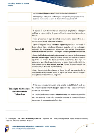52
26. Uso de soluções pacíficas para todas as controvérsias ambientais.
27. Cooperação entre povos e Estados para execução dos princípios e evolução
do direito internacional na esfera do desenvolvimento sustentável20
.
Agenda 21
- A Agenda 21 é um documento que constitui um programa de ações para
viabilizar o novo modelo de desenvolvimento sustentável proposto na
Rio -92.
- Esses programas de ação (cartilha) ensinam como desenvolver e ao
mesmo tempo preservar o meio ambiente;
- Utiliza como ponto fulcral o combate à pobreza previsto no princípio 5 da
Declaração do Rio e a criação do sistema de parcerias entre as nações para
melhoria do desenvolvimento sustentável dos países desenvolvidos,
combate ao desmatamento e a busca pela conservação da biodiversidade.
- A Agenda 21 não é um tratado internacional, mas apenas um instrumento
basilar e principiológico para que os países possam proceder de forma mais
equânime na busca do desenvolvimento sustentável. Esse tipo de
documento que não obriga diretamente os países é conhecida no Direito
Internacional como uma norma soft law (o seu descumprimento não
acarreta sanção. Não tem imperatividade).
- Esses documentos são redigidos na forma de soft law quando não há
consenso entre os países em definir as regras que devam ser adotadas para
execução de um determinado programa.
Declaração dos Princípios
sobre Florestas de
Todo o Tipo
- Trata-se de um documento, sem força jurídica obrigatória (soft law), que
faz uma série de recomendações para a conservação e o desenvolvimento
sustentável das florestas.
- A Declaração é um documento não vinculativo que apresenta princípios
para um consenso global sobre o manejo, conservação e desenvolvimento
sustentável de todos os tipos de florestas.
20
Fiosdegaia. Eco – 92 e a Declaração do Rio. Disponível em : http://fiosdegaia.com.br/eco-92-declaracao-rio/.
Acessado em 17 de setembro de 2019.
Luis Carlos Miranda de Oliveira
Aula 00
Direito Ambiental p/ Magistratura Estadual 2021 (Curso Regular)
www.estrategiaconcursos.com.br
1964601
 