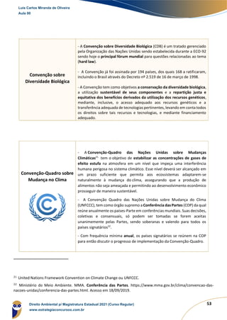 53
Convenção sobre
Diversidade Biológica
- A Convenção sobre Diversidade Biológica (CDB) é um tratado gerenciado
pela Organização das Nações Unidas sendo estabelecida durante a ECO-92
sendo hoje o principal fórum mundial para questões relacionadas ao tema
(hard law).
- A Convenção já foi assinada por 194 países, dos quais 168 a ratificaram,
incluindo o Brasil através do Decreto nº 2.519 de 16 de março de 1998.
- A Convenção tem como objetivos a conservação da diversidade biológica,
a utilização sustentável de seus componentes e a repartição justa e
equitativa dos benefícios derivados da utilização dos recursos genéticos,
mediante, inclusive, o acesso adequado aos recursos genéticos e a
transferência adequada de tecnologias pertinentes, levando em conta todos
os direitos sobre tais recursos e tecnologias, e mediante financiamento
adequado.
Convenção-Quadro sobre
Mudança no Clima
- A Convenção-Quadro das Nações Unidas sobre Mudanças
Climáticas21
tem o objetivo de estabilizar as concentrações de gases de
efeito estufa na atmosfera em um nível que impeça uma interferência
humana perigosa no sistema climático. Esse nível deverá ser alcançado em
um prazo suficiente que permita aos ecossistemas adaptarem-se
naturalmente à mudança do clima, assegurando que a produção de
alimentos não seja ameaçada e permitindo ao desenvolvimento econômico
prosseguir de maneira sustentável.
- A Convenção Quadro das Nações Unidas sobre Mudança do Clima
(UNFCCC), tem como órgão supremo a Conferência das Partes (COP) da qual
reúne anualmente os países-Parte em conferências mundiais. Suas decisões,
coletivas e consensuais, só podem ser tomadas se forem aceitas
unanimemente pelas Partes, sendo soberanas e valendo para todos os
países signatários22
.
- Com frequência mínima anual, os países signatários se reúnem na COP
para então discutir o progresso de implementação da Convenção-Quadro.
21
United Nations Framework Convention on Climate Change ou UNFCCC.
22
Ministério do Meio Ambiente. MMA. Conferência das Partes. https://www.mma.gov.br/clima/convencao-das-
nacoes-unidas/conferencia-das-partes.html. Acesso em 18/09/2019.
Luis Carlos Miranda de Oliveira
Aula 00
Direito Ambiental p/ Magistratura Estadual 2021 (Curso Regular)
www.estrategiaconcursos.com.br
1964601
 