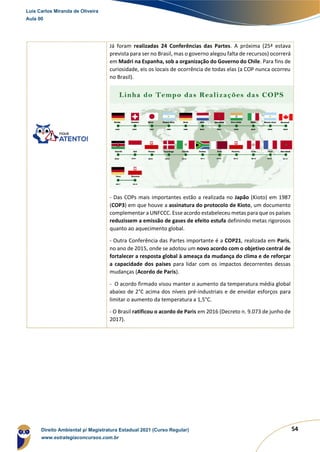 54
Já foram realizadas 24 Conferências das Partes. A próxima (25ª estava
prevista para ser no Brasil, mas o governo alegou falta de recursos) ocorrerá
em Madri na Espanha, sob a organização do Governo do Chile. Para fins de
curiosidade, eis os locais de ocorrência de todas elas (a COP nunca ocorreu
no Brasil).
- Das COPs mais importantes estão a realizada no Japão (Kioto) em 1987
(COP3) em que houve a assinatura do protocolo de Kioto, um documento
complementar a UNFCCC. Esse acordo estabeleceu metas para que os países
reduzissem a emissão de gases de efeito estufa definindo metas rigorosos
quanto ao aquecimento global.
- Outra Conferência das Partes importante é a COP21, realizada em Paris,
no ano de 2015, onde se adotou um novo acordo com o objetivo central de
fortalecer a resposta global à ameaça da mudança do clima e de reforçar
a capacidade dos países para lidar com os impactos decorrentes dessas
mudanças (Acordo de Paris).
- O acordo firmado visou manter o aumento da temperatura média global
abaixo de 2°C acima dos níveis pré-industriais e de envidar esforços para
limitar o aumento da temperatura a 1,5°C.
- O Brasil ratificou o acordo de Paris em 2016 (Decreto n. 9.073 de junho de
2017).
Luis Carlos Miranda de Oliveira
Aula 00
Direito Ambiental p/ Magistratura Estadual 2021 (Curso Regular)
www.estrategiaconcursos.com.br
1964601
 