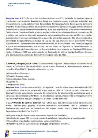 56
Resposta. Item A. A Conferência de Estocolmo, realizada em 1972, na Suécia, foi a primeira grande
reunião dos representantes dos países na busca pelo mapeamento dos problemas ambientais que
emergiam numa escala global em face da sociedade de massa resultante do pós-guerra, bem como
encontrar meios de equacionar o desenvolvimento econômico com a preservação do meio ambiente
(denominado a época de ecodesenvolvimento). Para isso foi produzido o documento denominado
Declaração de Estocolmo (Declaração das Nações Unidas sobre o Meio Ambienta), formado por 26
princípios que buscaram dar maior concretude os temas debatidos para que as diferentes nações
pudessem inserir em suas políticas públicas a questão ambiental. A agenda -21 e a Convenção sobre
Diversidade Biológica foram produzidas na ECO-92 (Rio-92), enquanto que o documento “Nosso
Futuro Comum”, conhecido como Relatório Brundtland, foi elaborado em 1987, tendo por objetivo
a busca pelo desenvolvimento sustentável. Ao seu turno, os Objetivos de Desenvolvimento do
Milênio (ODMs), não foram objeto da conferência de Estocolmo, mas sim da Cúpula do Milênio das
Nações Unidas em 2000, que após a adoção da Declaração do Milênio das Nações Unidas, fixou os
oito objetivos internacionais de desenvolvimento para o ano de 2015.
(CASAN-SC/Advogado/AOCP – 2009) Qual documento surgiu em 1992 quando se realizou no Rio de
Janeiro a Conferência das nações Unidas sobre o Meio Ambiente e Desenvolvimento, conhecida
como Rio-92 ou ECO-92? Assinale a alternativa correta.
(A)Protocolo da Dinamarca.
(B)Tratado de cooperação.
(C)Conferência do Rio de Janeiro.
(D)Agenda 21.
(E)Protocolo de Kioto.
Resposta. Item D. O documento referido é a Agenda 21 que foi elaborada na Conferência RIO-92
consistindo em uma norma programática que ajuda os países a construírem seus programas de
desenvolvimento sustentáveis, servindo de instrumento de planejamento participativo para a
construção de sociedades sustentáveis em âmbitos local e global, mas que não tem força imperativa.
Seu descumprimento não gera sanção para o Estado – parte (soft law).
(TCE-AP/Analista de Controle Externo/ FCC – 2012) Qual das alternativas abaixo apresenta uma
medida tomada pelo governo brasileiro relacionada diretamente com a Convenção da
Biodiversidade, resultante da Conferência das Nações Unidas sobre o Meio Ambiente e o
Desenvolvimento (Rio 92 ou Eco 92)?
(A)Regulamentação do manuseio, transporte e depósito de lixo tóxico.
(B)Proibição do uso de CFC em compressores de geladeiras e aparelhos de ar-condicionado.
(C)Controle da importação e exportação de substâncias tóxicas.
(D)Incentivo a práticas sustentáveis de produção por parte das indústrias.
Luis Carlos Miranda de Oliveira
Aula 00
Direito Ambiental p/ Magistratura Estadual 2021 (Curso Regular)
www.estrategiaconcursos.com.br
1964601
 