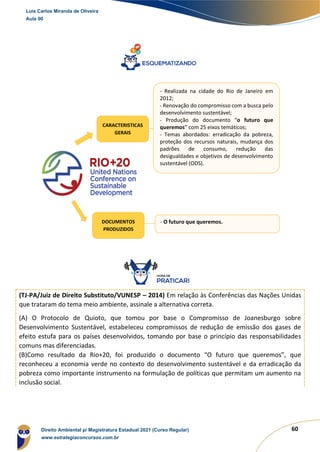 60
(TJ-PA/Juiz de Direito Substituto/VUNESP – 2014) Em relação às Conferências das Nações Unidas
que trataram do tema meio ambiente, assinale a alternativa correta.
(A) O Protocolo de Quioto, que tomou por base o Compromisso de Joanesburgo sobre
Desenvolvimento Sustentável, estabeleceu compromissos de redução de emissão dos gases de
efeito estufa para os países desenvolvidos, tomando por base o princípio das responsabilidades
comuns mas diferenciadas.
(B)Como resultado da Rio+20, foi produzido o documento “O futuro que queremos”, que
reconheceu a economia verde no contexto do desenvolvimento sustentável e da erradicação da
pobreza como importante instrumento na formulação de políticas que permitam um aumento na
inclusão social.
CARACTERISTICAS
GERAIS
- Realizada na cidade do Rio de Janeiro em
2012;
- Renovação do compromisso com a busca pelo
desenvolvimento sustentável;
- Produção do documento “o futuro que
queremos” com 25 eixos temáticos;
- Temas abordados: erradicação da pobreza,
proteção dos recursos naturais, mudança dos
padrões de consumo, redução das
desigualdades e objetivos de desenvolvimento
sustentável (ODS).
DOCUMENTOS
PRODUZIDOS
- O futuro que queremos.
Luis Carlos Miranda de Oliveira
Aula 00
Direito Ambiental p/ Magistratura Estadual 2021 (Curso Regular)
www.estrategiaconcursos.com.br
1964601
 