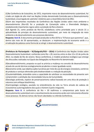 61
(C)Na Conferência de Estocolmo, de 1972, importante marco do desenvolvimento sustentável, foi
criado um órgão de alto nível nas Nações Unidas denominado Comissão para o Desenvolvimento
Sustentável, encarregada de submeter relatórios para a Assembleia Geral da ONU.
(D)Um dos importantes resultados da Conferência das Nações Unidas sobre meio ambiente e
desenvolvimento (Rio+10) foi a produção da Convenção sobre a Diversidade Biológica,
estabelecendo importantes regras sobre a proteção da flora silvestre.
(E)A Agenda 21, como produto da Rio+10, estabeleceu como prioridade para o século 21 a
aplicabilidade do princípio do desenvolvimento sustentável, por meio da integração do meio
ambiente e do desenvolvimento aos processos decisórios.
Resposta: Item B. O documento principal produzido na Rio+20 foi o “O futuro que queremos”, que,
dentro dos mais de 20 apresentados, se destacam: a implementação da economia verde e a
erradicação da pobreza como forma de se atingir o desenvolvimento sustentável.
(Prefeitura de Florianópolis – SC/Geógrafo/FGV – 2014) A Conferência das Nações Unidas sobre
Desenvolvimento Sustentável, conhecida como Rio + 20, ocorreu entre os dias 13 e 22 de junho de
2012, na cidade do Rio de Janeiro. Nessa conferência, o modelo produtivo-ecológico que emerge
das discussões realizadas na Cúpula das Delegações no Riocentro foi denominado:
(A)ecodesenvolvimento, proposta na qual se prioriza a mudança no conceito de desenvolvimento
através do uso de técnicas ecologicamente prudentes e maior igualdade social;
(B)economia verde, que objetiva ações lucrativas por meio do uso de energias renováveis, comércio
de produtos e serviços oferecidos pela biodiversidade e a redução da poluição;
(C)sustentabilidade, entendida como a capacidade de satisfazer as necessidades do presente sem
comprometer a satisfação das necessidades futuras da humanidade;
(D)ecologia profunda, espécie de preservacionismo radical baseado em uma ética de proteção à
natureza com enfoque biocêntrico;
(E)antropologia ecológica, pautada no entendimento da vida na Terra através de cadeias de
ecossistemas autorreguladores dos quais o homem é parte integrante.
Resposta. Item B. A conferência do Rio + 20 reafirmou o compromisso pela busca do
desenvolvimento sustentável com o reconhecimento da economia verde com instrumento eficiente
nesse processo. Os demais temas não foram abordados na referida Conferência.
Luis Carlos Miranda de Oliveira
Aula 00
Direito Ambiental p/ Magistratura Estadual 2021 (Curso Regular)
www.estrategiaconcursos.com.br
1964601
 