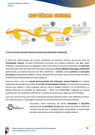 62
3.3.2-As Fontes Formais Nacionais (internas) do Direito Ambiental
A forma de exteriorização das normas ambientais no território nacional ocorre por meio da
Constituição Federal, principal instrumento normativo em matéria ambiental, das leis, sejam
ordinárias, complementares ou delegadas ( não muito comum em Direito Ambiental), dos Decretos
emanados pelo chefe do Poder Executivo, bem como pelas normas editadas pelo órgãos ambientais
pertencentes ao Sistema Nacional de Meio Ambiente – SISNAM, como portarias e instruções
normativas. Destacamos também a força normativa dos princípios como fonte formal do Direito
Ambiental (será apresentado em tópico próprio).
Faremos neste curso um estudo pormenorizado das principais normas federais em matéria
ambiental, começando pela análise do art.225, da Constituição Federal, e se espraiando nas demais
normas que tutelam o meio ambiente natural, como o Código Florestal ( Lei 12.651/2012) e o
Sistema Nacional de Unidade de Conservação – SNUC (Lei 9.985/2000), chegando às normas
protetivas do meio ambiente artificial com a análise do Estatuto da cidade (Lei 10.257/2001).
Caso seu concurso exija uma norma estadual/municipal específica sobre meio ambiente, faremos,
em material próprio, a abordagem necessária ao entendimento do normativo indicado.
Atuaremos, neste momento, de forma sistemática e descritiva
apresentando as principais normas que tratam de matéria ambiental
no Brasil visando que o candidato possa compreender a estruturação
da tutela normativa ao meio ambiente no âmbito federal.
Luis Carlos Miranda de Oliveira
Aula 00
Direito Ambiental p/ Magistratura Estadual 2021 (Curso Regular)
www.estrategiaconcursos.com.br
1964601
 
