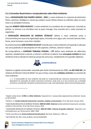 6
2.1.1-Conceitos Doutrinários e Jurisprudenciais sobre Meio Ambiente
Para a ORGANIZAÇÃO DAS NAÇÕES UNIDAS – ONU1
, o meio ambiente é o conjunto de elementos
físicos, químicos, biológicos e sociais que podem causar efeitos diretos ou indiretos sobre os seres
vivos e as atividades humanas.
Segundo ROBERT ERICK RICKLEFS2
, o meio ambiente é os arredores de um organismo, incluindo as
plantas, os animais e os micróbios com os quais interage. Esse conceito tem a visão centrada no
organismo.
A ASSOCIAÇÃO BRASILEIRA DE NORMAS TÉCNICAS3
definiu o meio ambiente como a
circunvizinhança em que uma organização opera, incluindo-se ar, água, solo, recursos naturais, flora,
fauna, seres humanos e suas inter-relações.
O constitucionalista JOSÉ AFONSO DA SILVA4
entende que o meio ambiente corresponde a tudo que
nos cerca podendo ser decomposto em três aspectos: artificial, cultural e natural.
Na Jurisprudência, o SUPREMO TRIBUNAL FEDERAL – STF define meio ambiente em diferentes
aspectos, notadamente o natural, o cultural, o artificial e o laboral. Essa concepção múltipla de meio
ambiente já fora cobrada em diversas provas de concursos, notadamente em questões objetivas.
Vejamos o julgado esclarecedor emanado pela Corte Constitucional em 2005, na ADI 3540 MC, de
relatoria do Ministro Celso de Mello5
em que se fixou a tese das múltiplas vertentes no conceito de
meio ambiente:
(...) - A incolumidade do meio ambiente não pode ser comprometida por interesses empresariais nem ficar
dependente de motivações de índole meramente econômica, ainda mais se se tiver presente que a atividade
econômica, considerada a disciplina constitucional que a rege, está subordinada, dentre outros princípios gerais,
1
Nações Unidas Brasil. A ONU e o Meio Ambiente. Disponível em: nacoesunidas.org/acao/meio-ambiente/. Acesso
em 06.10.2019.
2
Barbieri, J.C. Gestão ambiental empresarial: conceitos, modelos e instrumentos. 4ª ed. São Paulo: Saraiva, 2016
3
ASSOCIAÇÃO BRASILEIRA DE NORMAS TÉCNICAS. NBR ISO 14001. Sistemas Gestão ambiental empresarial: conceitos,
modelos e instrumentos. 4ª ed. São Paulo: Saraiva, 2016
3
ASSOCIAÇÃO BRASILEIRA DE NORMAS TÉCNICAS. NBR ISO 14001. Sistemas da gestão ambiental – Requisitos com
orientações para uso. Rio de Janeiro. ABNT, 2004
4
SILVA, José Afonso da. Direito Ambiental Constitucional. São Paulo. Malheiros. 1994. p.3
5
ADI 3540 MC, Rel. Min. Celso de Mello, DJU de 01/09/2005.
Luis Carlos Miranda de Oliveira
Aula 00
Direito Ambiental p/ Magistratura Estadual 2021 (Curso Regular)
www.estrategiaconcursos.com.br
 