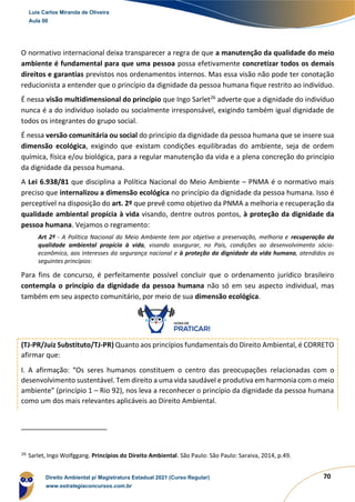 70
O normativo internacional deixa transparecer a regra de que a manutenção da qualidade do meio
ambiente é fundamental para que uma pessoa possa efetivamente concretizar todos os demais
direitos e garantias previstos nos ordenamentos internos. Mas essa visão não pode ter conotação
reducionista a entender que o princípio da dignidade da pessoa humana fique restrito ao indivíduo.
É nessa visão multidimensional do princípio que Ingo Sarlet26
adverte que a dignidade do indivíduo
nunca é a do indivíduo isolado ou socialmente irresponsável, exigindo também igual dignidade de
todos os integrantes do grupo social.
É nessa versão comunitária ou social do princípio da dignidade da pessoa humana que se insere sua
dimensão ecológica, exigindo que existam condições equilibradas do ambiente, seja de ordem
química, física e/ou biológica, para a regular manutenção da vida e a plena concreção do princípio
da dignidade da pessoa humana.
A Lei 6.938/81 que disciplina a Política Nacional do Meio Ambiente – PNMA é o normativo mais
preciso que internalizou a dimensão ecológica no princípio da dignidade da pessoa humana. Isso é
perceptível na disposição do art. 2º que prevê como objetivo da PNMA a melhoria e recuperação da
qualidade ambiental propícia à vida visando, dentre outros pontos, à proteção da dignidade da
pessoa humana. Vejamos o regramento:
Art 2º - A Política Nacional do Meio Ambiente tem por objetivo a preservação, melhoria e recuperação da
qualidade ambiental propícia à vida, visando assegurar, no País, condições ao desenvolvimento sócio-
econômico, aos interesses da segurança nacional e à proteção da dignidade da vida humana, atendidos os
seguintes princípios:
Para fins de concurso, é perfeitamente possível concluir que o ordenamento jurídico brasileiro
contempla o princípio da dignidade da pessoa humana não só em seu aspecto individual, mas
também em seu aspecto comunitário, por meio de sua dimensão ecológica.
(TJ-PR/Juiz Substituto/TJ-PR) Quanto aos princípios fundamentais do Direito Ambiental, é CORRETO
afirmar que:
I. A afirmação: “Os seres humanos constituem o centro das preocupações relacionadas com o
desenvolvimento sustentável. Tem direito a uma vida saudável e produtiva em harmonia com o meio
ambiente” (princípio 1 – Rio 92), nos leva a reconhecer o princípio da dignidade da pessoa humana
como um dos mais relevantes aplicáveis ao Direito Ambiental.
26
Sarlet, Ingo Wolfggang. Princípios do Direito Ambiental. São Paulo: São Paulo: Saraiva, 2014, p.49.
Luis Carlos Miranda de Oliveira
Aula 00
Direito Ambiental p/ Magistratura Estadual 2021 (Curso Regular)
www.estrategiaconcursos.com.br
1964601
 