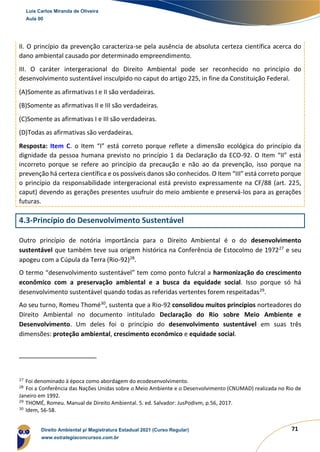 71
II. O princípio da prevenção caracteriza-se pela ausência de absoluta certeza científica acerca do
dano ambiental causado por determinado empreendimento.
III. O caráter intergeracional do Direito Ambiental pode ser reconhecido no princípio do
desenvolvimento sustentável insculpido no caput do artigo 225, in fine da Constituição Federal.
(A)Somente as afirmativas I e II são verdadeiras.
(B)Somente as afirmativas II e III são verdadeiras.
(C)Somente as afirmativas I e III são verdadeiras.
(D)Todas as afirmativas são verdadeiras.
Resposta: Item C. o Item “I” está correto porque reflete a dimensão ecológica do princípio da
dignidade da pessoa humana previsto no princípio 1 da Declaração da ECO-92. O Item “II” está
incorreto porque se refere ao princípio da precaução e não ao da prevenção, isso porque na
prevenção há certeza científica e os possíveis danos são conhecidos. O Item “III” está correto porque
o princípio da responsabilidade intergeracional está previsto expressamente na CF/88 (art. 225,
caput) devendo as gerações presentes usufruir do meio ambiente e preservá-los para as gerações
futuras.
4.3-Princípio do Desenvolvimento Sustentável
Outro princípio de notória importância para o Direito Ambiental é o do desenvolvimento
sustentável que também teve sua origem histórica na Conferência de Estocolmo de 197227
e seu
apogeu com a Cúpula da Terra (Rio-92)28
.
O termo “desenvolvimento sustentável” tem como ponto fulcral a harmonização do crescimento
econômico com a preservação ambiental e a busca da equidade social. Isso porque só há
desenvolvimento sustentável quando todas as referidas vertentes forem respeitadas29
.
Ao seu turno, Romeu Thomé30
, sustenta que a Rio-92 consolidou muitos princípios norteadores do
Direito Ambiental no documento intitulado Declaração do Rio sobre Meio Ambiente e
Desenvolvimento. Um deles foi o princípio do desenvolvimento sustentável em suas três
dimensões: proteção ambiental, crescimento econômico e equidade social.
27
Foi denominado à época como abordagem do ecodesenvolvimento.
28
Foi a Conferência das Nações Unidas sobre o Meio Ambiente e o Desenvolvimento (CNUMAD) realizada no Rio de
Janeiro em 1992.
29
THOMÉ, Romeu. Manual de Direito Ambiental. 5. ed. Salvador: JusPodivm, p.56, 2017.
30
Idem, 56-58.
Luis Carlos Miranda de Oliveira
Aula 00
Direito Ambiental p/ Magistratura Estadual 2021 (Curso Regular)
www.estrategiaconcursos.com.br
1964601
 