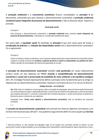 72
A proteção ambiental e o crescimento econômico ficaram consolidados no princípio 4 do
documento, estatuindo que para alcançar o desenvolvimento sustentável, a proteção ambiental
constituirá parte integrante do processo de desenvolvimento e não se dissociar deste. Vejamos a
previsão:
Declaração do Rio
Princípio 4
Para alcançar o desenvolvimento sustentável, a proteção ambiental deve constituir parte integrante do
processo de desenvolvimento, e não pode ser considerada isoladamente deste.
Por outro lado, a equidade social foi ventilada no princípio 5 que tem como pano de fundo a
erradicação da pobreza e a redução das disparidades sociais com o desenvolvimento sustentável.
Eis o regramento:
Princípio 5
Todos os Estados e todos os indivíduos, como requisito indispensável para o desenvolvimento sustentável, devem
cooperar na tarefa essencial de erradicar a pobreza de forma a reduzir as disparidades nos padrões de vida e
melhor atender às necessidades da maioria da população do mundo.
O princípio do desenvolvimento sustentável também está positivado em nosso ordenamento
jurídico sendo um dos objetivos da PNMA visando a compatibilização do desenvolvimento
econômico e social com a preservação da qualidade do meio ambiente e do equilíbrio ecológico
(Art. 2º). O Código Florestal expressamente define o princípio como fundamental para se atingir os
objetivos de um desenvolvimento sustentável. Vejamos o normativo do art.1º-A, da Lei 12.651/12:
Código Florestal – Lei 12.651/12
Art. 1º-A. Esta Lei estabelece normas gerais sobre a proteção da vegetação, áreas de Preservação Permanente
e as áreas de Reserva Legal; a exploração florestal, o suprimento de matéria-prima florestal, o controle da origem
dos produtos florestais e o controle e prevenção dos incêndios florestais, e prevê instrumentos econômicos e
financeiros para o alcance de seus objetivos.
Parágrafo único. Tendo como objetivo o desenvolvimento sustentável, esta Lei atenderá aos seguintes
princípios:
(...)
O conceito de desenvolvimento sustentável vem previsto em diversos diplomas normativos e em
normas internacionais tipo soft law31
, mas podemos seguramente defini-lo como aquele que faz face
31
Normas jurídicas, ou não, dotadas de linguagem vaga, ou de noções com conteúdo variável ou aberto, ou que
apresentam caráter de generalidade ou principiológico que impossibilite a identificação de regras específicas e claras;
Luis Carlos Miranda de Oliveira
Aula 00
Direito Ambiental p/ Magistratura Estadual 2021 (Curso Regular)
www.estrategiaconcursos.com.br
1964601
 