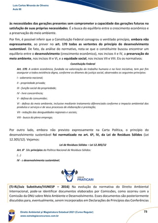 73
às necessidades das gerações presentes sem comprometer a capacidade das gerações futuras na
satisfação de suas próprias necessidades. É a busca do equilíbrio entre o crescimento econômico e
a preservação do meio ambiente.
Por fim, é possível inferir que a Constituição Federal consagrou o ventilado princípio, embora não
expressamente, ao prever no art. 170 todas as vertentes do princípio do desenvolvimento
sustentável. De fato, da análise do normativo, nota-se que o constituinte buscou encontrar um
equilíbrio entre o desenvolvimento (crescimento econômico), nos incisos II e IV, a preservação do
meio ambiente, nos incisos III e VI, e a equidade social, nos incisos VII e VIII. Eis os normativos:
Constituição Federal
Art. 170. A ordem econômica, fundada na valorização do trabalho humano e na livre iniciativa, tem por fim
assegurar a todos existência digna, conforme os ditames da justiça social, observados os seguintes princípios:
I - soberania nacional;
II - propriedade privada;
III - função social da propriedade;
IV - livre concorrência;
V - defesa do consumidor;
VI - defesa do meio ambiente, inclusive mediante tratamento diferenciado conforme o impacto ambiental dos
produtos e serviços e de seus processos de elaboração e prestação;
VII - redução das desigualdades regionais e sociais;
VIII - busca do pleno emprego;
Por outro lado, embora não previsto expressamente na Carta Política, o princípio do
desenvolvimento sustentável foi normatizado no art. 6º, IV, da Lei de Resíduos Sólidos (Lei
12.305/12). Vejamos:
Lei de Resíduos Sólidos – Lei 12.305/12
Art. 6o
São princípios da Política Nacional de Resíduos Sólidos:
(...)
IV - o desenvolvimento sustentável;
(TJ-RJ/Juiz Substituto/VUNESP – 2016) Na evolução da normativa do Direito Ambiental
Internacional, pode-se identificar documentos elaborados por Comissões, como ocorreu com a
Comissão da ONU sobre Meio Ambiente e Desenvolvimento. Esses documentos são posteriormente
discutidos para, eventualmente, serem incorporados em Declarações de Princípios das Conferências
Luis Carlos Miranda de Oliveira
Aula 00
Direito Ambiental p/ Magistratura Estadual 2021 (Curso Regular)
www.estrategiaconcursos.com.br
1964601
 