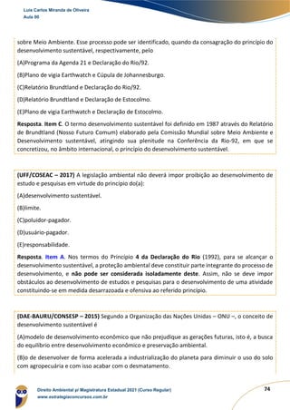 74
sobre Meio Ambiente. Esse processo pode ser identificado, quando da consagração do princípio do
desenvolvimento sustentável, respectivamente, pelo
(A)Programa da Agenda 21 e Declaração do Rio/92.
(B)Plano de vigia Earthwatch e Cúpula de Johannesburgo.
(C)Relatório Brundtland e Declaração do Rio/92.
(D)Relatório Brundtland e Declaração de Estocolmo.
(E)Plano de vigia Earthwatch e Declaração de Estocolmo.
Resposta. Item C. O termo desenvolvimento sustentável foi definido em 1987 através do Relatório
de Brundtland (Nosso Futuro Comum) elaborado pela Comissão Mundial sobre Meio Ambiente e
Desenvolvimento sustentável, atingindo sua plenitude na Conferência da Rio-92, em que se
concretizou, no âmbito internacional, o princípio do desenvolvimento sustentável.
(UFF/COSEAC – 2017) A legislação ambiental não deverá impor proibição ao desenvolvimento de
estudo e pesquisas em virtude do princípio do(a):
(A)desenvolvimento sustentável.
(B)limite.
(C)poluidor-pagador.
(D)usuário-pagador.
(E)responsabilidade.
Resposta. Item A. Nos termos do Princípio 4 da Declaração do Rio (1992), para se alcançar o
desenvolvimento sustentável, a proteção ambiental deve constituir parte integrante do processo de
desenvolvimento, e não pode ser considerada isoladamente deste. Assim, não se deve impor
obstáculos ao desenvolvimento de estudos e pesquisas para o desenvolvimento de uma atividade
constituindo-se em medida desarrazoada e ofensiva ao referido princípio.
(DAE-BAURU/CONSESP – 2015) Segundo a Organização das Nações Unidas – ONU –, o conceito de
desenvolvimento sustentável é
(A)modelo de desenvolvimento econômico que não prejudique as gerações futuras, isto é, a busca
do equilíbrio entre desenvolvimento econômico e preservação ambiental.
(B)o de desenvolver de forma acelerada a industrialização do planeta para diminuir o uso do solo
com agropecuária e com isso acabar com o desmatamento.
Luis Carlos Miranda de Oliveira
Aula 00
Direito Ambiental p/ Magistratura Estadual 2021 (Curso Regular)
www.estrategiaconcursos.com.br
1964601
 