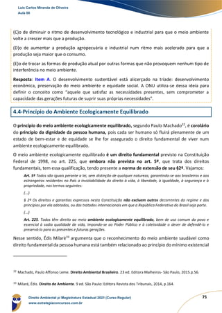 75
(C)o de diminuir o ritmo de desenvolvimento tecnológico e industrial para que o meio ambiente
volte a crescer mais que a produção.
(D)o de aumentar a produção agropecuária e industrial num ritmo mais acelerado para que a
produção seja maior que o consumo.
(E)o de trocar as formas de produção atual por outras formas que não provoquem nenhum tipo de
interferência no meio ambiente.
Resposta: Item A. O desenvolvimento sustentável está alicerçado na tríade: desenvolvimento
econômica, preservação do meio ambiente e equidade social. A ONU utiliza-se dessa ideia para
definir o conceito como “aquele que satisfaz as necessidades presentes, sem comprometer a
capacidade das gerações futuras de suprir suas próprias necessidades”.
4.4-Princípio do Ambiente Ecologicamente Equilibrado
O princípio do meio ambiente ecologicamente equilibrado, segundo Paulo Machado32
, é corolário
do princípio da dignidade da pessoa humana, pois cada ser humano só fluirá plenamente de um
estado de bem-estar e de equidade se lhe for assegurado o direito fundamental de viver num
ambiente ecologicamente equilibrado.
O meio ambiente ecologicamente equilibrado é um direito fundamental previsto na Constituição
Federal de 1998, no art. 225, que embora não previsto no art. 5º, que trata dos direitos
fundamentais, tem essa qualificação, tendo presente a norma de extensão de seu §2º. Vajamos:
Art. 5º Todos são iguais perante a lei, sem distinção de qualquer natureza, garantindo-se aos brasileiros e aos
estrangeiros residentes no País a inviolabilidade do direito à vida, à liberdade, à igualdade, à segurança e à
propriedade, nos termos seguintes:
(...)
§ 2º Os direitos e garantias expressos nesta Constituição não excluem outros decorrentes do regime e dos
princípios por ela adotados, ou dos tratados internacionais em que a República Federativa do Brasil seja parte.
(...)
Art. 225. Todos têm direito ao meio ambiente ecologicamente equilibrado, bem de uso comum do povo e
essencial à sadia qualidade de vida, impondo-se ao Poder Público e à coletividade o dever de defendê-lo e
preservá-lo para as presentes e futuras gerações.
Nesse sentido, Édis Milaré33
argumenta que o reconhecimento do meio ambiente saudável como
direito fundamental da pessoa humana está também relacionado ao princípio do mínimo existencial
32
Machado, Paulo Affonso Leme. Direito Ambiental Brasileiro. 23 ed. Editora Malheiros- São Paulo, 2015.p.56.
33
Milaré, Édis. Direito do Ambiente. 9 ed. São Paulo: Editora Revista dos Tribunais, 2014, p.164.
Luis Carlos Miranda de Oliveira
Aula 00
Direito Ambiental p/ Magistratura Estadual 2021 (Curso Regular)
www.estrategiaconcursos.com.br
1964601
 