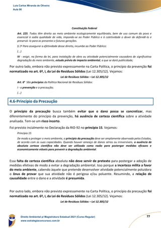 77
Constituição Federal
Art. 225. Todos têm direito ao meio ambiente ecologicamente equilibrado, bem de uso comum do povo e
essencial à sadia qualidade de vida, impondo-se ao Poder Público e à coletividade o dever de defendê-lo e
preservá- lo para as presentes e futuras gerações.
§ 1º Para assegurar a efetividade desse direito, incumbe ao Poder Público:
(...)
IV - exigir, na forma da lei, para instalação de obra ou atividade potencialmente causadora de significativa
degradação do meio ambiente, estudo prévio de impacto ambiental, a que se dará publicidade;
Por outro lado, embora não previsto expressamente na Carta Política, o princípio da prevenção foi
normatizado no art. 6º, I, da Lei de Resíduos Sólidos (Lei 12.305/12). Vejamos:
Lei de Resíduos Sólidos – Lei 12.305/12
Art. 6o
São princípios da Política Nacional de Resíduos Sólidos:
I - a prevenção e a precaução;
(...)
4.6-Princípio da Precaução
O princípio da precaução busca também evitar que o dano possa se concretizar, mas
diferentemente do princípio da prevenção, há ausência de certeza científica sobre a atividade
analisada. Tem-se um risco incerto.
Foi previsto incialmente no Declaração da RIO-92 no princípio 15. Vejamos:
Princípio 15
De modo a proteger o meio ambiente, o princípio da precaução deve ser amplamente observado pelos Estados,
de acordo com as suas capacidades. Quando houver ameaça de danos sérios ou irreversíveis, a ausência de
absoluta certeza científica não deve ser utilizada como razão para postergar medidas eficazes e
economicamente viáveis para prevenir a degradação ambiental.
Essa falta de certeza científica absoluta não deve servir de pretexto para postergar a adoção de
medidas efetivas de modo a evitar a degradação ambiental. Isso porque a incerteza milita a favor
do meio ambiente, cabendo àquele que pretende desenvolver atividade potencialmente poluidora
o ônus de provar que sua atividade não é perigosa e/ou poluente. Resumindo, a relação de
causalidade entre o dano e a atividade é presumida.
Por outro lado, embora não previsto expressamente na Carta Política, o princípio da precaução foi
normatizado no art. 6º, I, da Lei de Resíduos Sólidos (Lei 12.305/12). Vejamos:
Lei de Resíduos Sólidos – Lei 12.305/12
Luis Carlos Miranda de Oliveira
Aula 00
Direito Ambiental p/ Magistratura Estadual 2021 (Curso Regular)
www.estrategiaconcursos.com.br
1964601
 