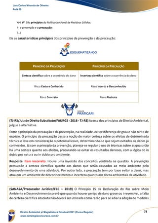 78
Art. 6o
São princípios da Política Nacional de Resíduos Sólidos:
I - a prevenção e a precaução;
(...)
Eis as características principais dos princípios da prevenção e da precaução:
(TJ-RS/Juiz de Direito Substituto/FAURGS - 2016 - TJ-RS) Acerca dos princípios de Direito Ambiental,
julgue a alternativa.
Entre o princípio da precaução e da prevenção, na realidade, existe diferença de grau e não tanto de
espécie. O princípio da precaução passa a noção de maior certeza sobre os efeitos de determinada
técnica e leva em consideração o potencial lesivo, determinando-se que sejam evitados os danos já
conhecidos. Já com o princípio da prevenção, planeja-se regular o uso de técnicas sobre as quais não
há uma certeza quanto aos efeitos, procurando-se evitar os resultados danosos, com a lógica do in
dubio pro natura ou in dubio pro ambiente.
Resposta. Item incorreto. Houve uma inversão dos conceitos ventilada na questão. A prevenção
pressupõe a certeza científica quanto aos danos que serão causados ao meio ambiente pelo
desenvolvimento de uma atividade. Por outro lado, a precaução tem por base evitar o dano, mas
atua em um ambiente de desconhecimento e incerteza quanto aos riscos ambientais da atividade.
(SANASA/Procurador Jurídico/FCC – 2019) O Princípio 15 da Declaração do Rio sobre Meio
Ambiente e Desenvolvimento prevê que quando houver perigo de dano grave ou irreversível, a falta
de certeza científica absoluta não deverá ser utilizada como razão para se adiar a adoção de medidas
PRINCÍPIO DA PREVENÇÃO PRINCÍPIO DA PRECAUÇÃO
Certeza científica sobre a ocorrência do dano Incerteza científica sobre a ocorrência do dano
Risco Certo e Conhecido Risco Incerto e Desconhecido
Risco Concreto Risco Abstrato
Luis Carlos Miranda de Oliveira
Aula 00
Direito Ambiental p/ Magistratura Estadual 2021 (Curso Regular)
www.estrategiaconcursos.com.br
1964601
 