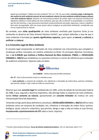 7
àquele que privilegia a "defesa do meio ambiente" (CF, art. 170, VI), que traduz conceito amplo e abrangente
das noções de meio ambiente natural, de meio ambiente cultural, de meio ambiente artificial (espaço urbano)
e de meio ambiente laboral. Doutrina. Os instrumentos jurídicos de caráter legal e de natureza constitucional
objetivam viabilizar a tutela efetiva do meio ambiente, para que não se alterem as propriedades e os atributos
que lhe são inerentes, o que provocaria inaceitável comprometimento da saúde, segurança, cultura, trabalho e
bem-estar da população, além de causar graves danos ecológicos ao patrimônio ambiental, considerado este
em seu aspecto físico ou natural.
Na verdade, essa visão quadripartite de meio ambiente ventilada pela Suprema Corte já era
conhecida na doutrina de Celso Antonio Pacheco Fiorillo6
, que sempre defendeu a tese de que o
meio ambiente é formado por quatro significativos aspectos, quais sejam, o natural, o cultural, o
artificial e o laboral.
2.1.2-Conceito Legal de Meio Ambiente
O conceito legal compreende as definições de meio ambiente nos instrumentos que compõem o
arcabouço jurídico normativo em matéria ambiental no Brasil. Os principais diplomas normativos
são: a Lei 6.938/81 que instituiu a Política Nacional do Meio Ambiente- PNMA e a RESOLUÇÃO
CONAMA n. 306/12 que estabeleceu os requisitos mínimos e o termo de referência para realização
de auditorias ambientais. Vejamos cada um deles.
Lei 6.938/81 – Política Nacional do Meio Ambiente
Art. 3º - Para os fins previstos nesta Lei, entende-se por:
I - meio ambiente, o conjunto de condições, leis, influências e interações de ordem física, química e biológica,
que permite, abriga e rege a vida em todas as suas formas;
Observe que esse conceito legal foi estabelecido em 1981, antes da edição da Constituição Federal
de 1988, e que, segunda a doutrina majoritária, não abrange todos os aspectos do meio ambiente,
dando ênfase somente ao natural, apresentando um conceito limitador do instituo em uma
interpretação literal do dispositivo.
Tentando corrigir parte dessa deficiência conceitual, a RESOLUÇÃO CONAMA n. 306/12 definiu meio
ambiente como um conjunto de condições, leis, influência e interações de ordem física, química,
biológica, social, cultural e urbanística, que permite, abriga e rege a vida em todas as suas formas,
incorporando o posicionamento do STF sobre o tema. Vejamos:
6
Fiorillo, Celso Antônio Pacheco. Curso de direito ambiental brasileiro. 13ª e.d. São Paulo, 2012. P.77.
Luis Carlos Miranda de Oliveira
Aula 00
Direito Ambiental p/ Magistratura Estadual 2021 (Curso Regular)
www.estrategiaconcursos.com.br
 