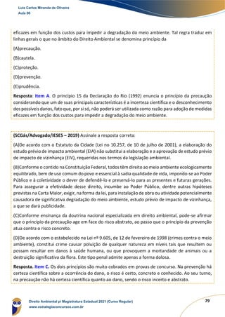79
eficazes em função dos custos para impedir a degradação do meio ambiente. Tal regra traduz em
linhas gerais o que no âmbito do Direito Ambiental se denomina princípio da
(A)precaução.
(B)cautela.
(C)proteção.
(D)prevenção.
(E)prudência.
Resposta: Item A. O princípio 15 da Declaração do Rio (1992) enuncia o princípio da precaução
considerando que um de suas principais características é a incerteza científica e o desconhecimento
dos possíveis danos, fato que, por si só, não poderá ser utilizada como razão para adoção de medidas
eficazes em função dos custos para impedir a degradação do meio ambiente.
(SCGás/Advogado/IESES – 2019) Assinale a resposta correta:
(A)De acordo com o Estatuto da Cidade (Lei no 10.257, de 10 de julho de 2001), a elaboração do
estudo prévio de impacto ambiental (EIA) não substitui a elaboração e a aprovação de estudo prévio
de impacto de vizinhança (EIV), requeridas nos termos da legislação ambiental.
(B)Conforme o contido na Constituição Federal, todos têm direito ao meio ambiente ecologicamente
equilibrado, bem de uso comum do povo e essencial à sadia qualidade de vida, impondo-se ao Poder
Público e à coletividade o dever de defendê-lo e preservá-lo para as presentes e futuras gerações.
Para assegurar a efetividade desse direito, incumbe ao Poder Público, dentre outras hipóteses
previstas na Carta Maior, exigir, na forma da lei, para instalação de obra ou atividade potencialmente
causadora de significativa degradação do meio ambiente, estudo prévio de impacto de vizinhança,
a que se dará publicidade.
(C)Conforme ensinança da doutrina nacional especializada em direito ambiental, pode-se afirmar
que o princípio da precaução age em face do risco abstrato, ao passo que o princípio da prevenção
atua contra o risco concreto.
(D)De acordo com o estabelecido na Lei nº 9.605, de 12 de fevereiro de 1998 (crimes contra o meio
ambiente), constitui crime causar poluição de qualquer natureza em níveis tais que resultem ou
possam resultar em danos à saúde humana, ou que provoquem a mortandade de animais ou a
destruição significativa da flora. Este tipo penal admite apenas a forma dolosa.
Resposta. Item C. Os dois princípios são muito cobrados em provas de concurso. Na prevenção há
certeza científica sobre a ocorrência do dano, o risco é certo, concreto e conhecido. Ao seu turno,
na precaução não há certeza científica quanto ao dano, sendo o risco incerto e abstrato.
Luis Carlos Miranda de Oliveira
Aula 00
Direito Ambiental p/ Magistratura Estadual 2021 (Curso Regular)
www.estrategiaconcursos.com.br
1964601
 