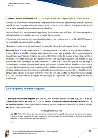 80
(TJ-SP/Juiz Substituto/VUNESP – 2017) Em relação ao princípio da precaução, é correto afirmar:
(A)implica a ideia de um conhecimento completo sob os efeitos de determinada técnica – domínio
científico – sobre causas e efeitos de seu uso e, em razão do potencial lesivo já diagnosticado, impõe
que se evite a ocorrência desses danos já conhecidos.
(B)o uso de técnicas e pesquisas de organismos geneticamente modificáveis não deve ser regulado
pelo princípio da precaução e sim pelo princípio da prevenção.
(C)foi aceito pela doutrina e jurisprudência brasileiras com o advento da Lei n° 11.105/2005 quando
foi explicitado no ordenamento jurídico.
(D)objetiva regular o uso de técnicas sob as quais não há um domínio seguro de seus efeitos.
Resposta: Item D. Está correto o item D considerando que o princípio da precaução visa obrigar o
empreendedor a envidar esforços para demonstrar que sua atividade não é potencialmente
causadora de significativos impactos ao meio ambiente (inversão do ônus da prova). Nesse sentido,
em face da incerteza dos riscos do empreendimento, visa o princípio regular o uso de técnicas que
possam ser úteis à proteção do meio ambiente. O Item A está incorreto porque não se exige o
conhecimento completo de uma técnica para aplicação do princípio. O item B está incorreto porque
no ramo da biossegurança ainda imperam muitas dúvidas sobre o uso de técnicas de manipulação
genética, razão pela qual deve imperar a aplicação do princípio da precaução. O item C está incorreto
porque o princípio da precaução, conforme ventilado, tem sido aceito pela doutrina brasileira desde
a ECO-92 (Rio-92) onde foi esculpido na Declaração da Cúpula da Terra ( Declaração do Rio) no
princípio 15.
4.7-Princípio do Poluidor – Pagador
O princípio do poluidor-pagador, por sua vez, tem previsão expressa no art. 225, §§ 2º e 3º, da
Constituição Federal de 1988, art. 4, VII, da Política Nacional do Meio Ambiente – PNMA e na Lei
de Resíduos Sólidos, como princípio fundamental da Política Nacional de Resíduos Sólidos, em seu
Art. 6º, III. Eis os normativos:
Constituição Federal de 1988
Art. 225. Todos têm direito ao meio ambiente ecologicamente equilibrado, bem de uso comum do povo e
essencial à sadia qualidade de vida, impondo-se ao Poder Público e à coletividade o dever de defendê-lo e
preservá- lo para as presentes e futuras gerações.
(...)
Luis Carlos Miranda de Oliveira
Aula 00
Direito Ambiental p/ Magistratura Estadual 2021 (Curso Regular)
www.estrategiaconcursos.com.br
1964601
 