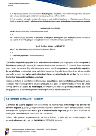 81
§ 2º Aquele que explorar recursos minerais fica obrigado a recuperar o meio ambiente degradado, de acordo
com solução técnica exigida pelo órgão público competente, na forma da lei.
§ 3º As condutas e atividades consideradas lesivas ao meio ambiente sujeitarão os infratores, pessoas físicas ou
jurídicas, a sanções penais e administrativas, independentemente da obrigação de reparar os danos causados.
Lei da PNMA- Lei 6.938/81
Art 4º - A Política Nacional do Meio Ambiente visará:
(...)
VII - à imposição, ao poluidor e ao predador, da obrigação de recuperar e/ou indenizar os danos causados e,
ao usuário, da contribuição pela utilização de recursos ambientais com fins econômicos.
Lei de Resíduos Sólidos – Lei 12.305/12
Art. 6o
São princípios da Política Nacional de Resíduos Sólidos:
(...)
II - o poluidor-pagador e o protetor-recebedor;
(...)
O princípio do poluidor-pagador é um instrumento econômico que exige que o poluidor suporte as
despesas de prevenção, reparação e repressão de danos ambientais. O poluidor deve responder
pelos custos socais pela degradação causada, como também suportar as consequências negativas
de sua atividade e não deixar para sociedade o ônus da degradação ambiental por ele produzida,
buscando-se, com isso, evitar a privatização de lucros e a socialização de perdas. Ele tem o dever
de eliminar essas externalidades negativas.
Nessa quadratura, o poluidor deve internalizar os custos das externalidades negativas para que a
sociedade não venha suportar o ônus da produção. Isso pode ser concretizado por meio do Estado
(dever), através de ações de fiscalização, ou mesmo por meio de políticas públicas que fixem
obrigações para as atividades potencialmente poluidoras do meio ambiente.
4.8-Princípio do Usuário – Pagador
O princípio do usuário-pagador tem fundamento no mesmo matiz principiológico do princípio do
poluidor-pagador, qual seja, a responsabilização jurídica e econômica pelos danos causados ao meio
ambiente com o propósito de evitar que as externalidades negativas geradas pelas atividades de
produção e consumo sejam suportadas pela sociedade.
Embora não previsto expressamente na Carta Política, o princípio do usuário-pagador foi
normatizado no art. 4º, I, da Lei da PNMA (Lei 6938/81). Vejamos:
Luis Carlos Miranda de Oliveira
Aula 00
Direito Ambiental p/ Magistratura Estadual 2021 (Curso Regular)
www.estrategiaconcursos.com.br
1964601
 