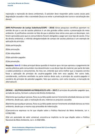 84
reparação e repressão de danos ambientais. O poluidor deve responder pelos custos socais pela
degradação causada e não a sociedade (busca-se evitar a privatização dos lucros e socialização dos
danos).
(MPE-PI/Promotor de Justiça Substituto/CESPE – 2019) Várias pesquisas científicas apontam no
sentido de que o uso de sacolas plásticas é um dos grandes vilões contra a preservação do meio
ambiente. A justificativa consiste no fato de que o plástico leva vários anos para se decompor. Leis
foram aprovadas para que os consumidores fossem obrigados a pagar por esse tipo de sacola. À luz
do direito ambiental, a referida obrigatoriedade de compra de sacolas plásticas é um exemplo de
aplicação do princípio
(A)da participação.
(B)da precaução.
(C)da ubiquidade.
(D)do poluidor pagador.
(E)da prevenção.
Resposta: Item D. A ideia principal dessa questão é mostrar que a lei que aprovou o pagamento de
sacolas plásticas pelo consumidor visa desestimular o uso desse tipo de material, por parte de toda
a cadeia produtiva e consumerista. Ao meu ver, entendo que seria melhor que a resposta correta
fosse a aplicação do princípio do usuário-pagador (não tem essa opção). Por outro lado,
considerando, conforme ventilado na parte teórica desta aula, o princípio do usuário-pagador é
corolário do princípio do poluidor-pagador, fato que autoriza, com certa ressalva, a marcação da
alternativa D.
(DEMAE – GO/PROCURADOR AUTÁRQUICO/CS-UFG – 2017) O princípio do poluidor-pagador que,
ao lado de outros, formam o alicerce do Direito Ambiental,
(A)orienta que qualquer pessoa, física ou jurídica pode exercer livremente atividade danosa ao meio
ambiente, desde que, após a realização do ato, indenize os prejuízos causados
(B)orienta que qualquer pessoa, física ou jurídica pode exercer livremente atividade danosa ao meio
ambiente, desde que a mesma seja precedida de indenização.
(C)encontra-se expresso na lei que dispõe sobre a Política Nacional do Meio Ambiente, Lei n.
6.938/1981.
(D)é um postulado de valor universal, encontra-se implícito na lei que dispõe sobre a Política
Nacional do Meio Ambiente, Lei n. 6.938/1981.
Luis Carlos Miranda de Oliveira
Aula 00
Direito Ambiental p/ Magistratura Estadual 2021 (Curso Regular)
www.estrategiaconcursos.com.br
1964601
 