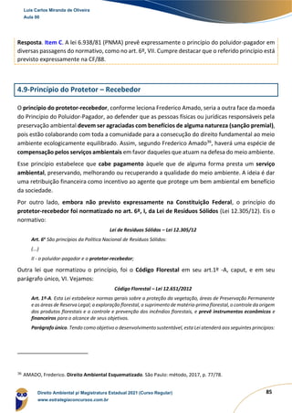 85
Resposta. Item C. A lei 6.938/81 (PNMA) prevê expressamente o princípio do poluidor-pagador em
diversas passagens do normativo, como no art. 6º, VII. Cumpre destacar que o referido princípio está
previsto expressamente na CF/88.
4.9-Princípio do Protetor – Recebedor
O princípio do protetor-recebedor, conforme leciona Frederico Amado, seria a outra face da moeda
do Princípio do Poluidor-Pagador, ao defender que as pessoas físicas ou jurídicas responsáveis pela
preservação ambiental devem ser agraciadas com benefícios de alguma natureza (sanção premial),
pois estão colaborando com toda a comunidade para a consecução do direito fundamental ao meio
ambiente ecologicamente equilibrado. Assim, segundo Frederico Amado36
, haverá uma espécie de
compensação pelos serviços ambientais em favor daqueles que atuam na defesa do meio ambiente.
Esse princípio estabelece que cabe pagamento àquele que de alguma forma presta um serviço
ambiental, preservando, melhorando ou recuperando a qualidade do meio ambiente. A ideia é dar
uma retribuição financeira como incentivo ao agente que protege um bem ambiental em benefício
da sociedade.
Por outro lado, embora não previsto expressamente na Constituição Federal, o princípio do
protetor-recebedor foi normatizado no art. 6º, I, da Lei de Resíduos Sólidos (Lei 12.305/12). Eis o
normativo:
Lei de Resíduos Sólidos – Lei 12.305/12
Art. 6o
São princípios da Política Nacional de Resíduos Sólidos:
(...)
II - o poluidor-pagador e o protetor-recebedor;
Outra lei que normatizou o princípio, foi o Código Florestal em seu art.1º -A, caput, e em seu
parágrafo único, VI. Vejamos:
Código Florestal – Lei 12.651/2012
Art. 1º-A. Esta Lei estabelece normas gerais sobre a proteção da vegetação, áreas de Preservação Permanente
e as áreas de Reserva Legal; a exploração florestal, o suprimento de matéria-prima florestal, o controle da origem
dos produtos florestais e o controle e prevenção dos incêndios florestais, e prevê instrumentos econômicos e
financeiros para o alcance de seus objetivos.
Parágrafo único. Tendo como objetivo o desenvolvimento sustentável, esta Lei atenderá aos seguintes princípios:
36
AMADO, Frederico. Direito Ambiental Esquematizado. São Paulo: método, 2017, p. 77/78.
Luis Carlos Miranda de Oliveira
Aula 00
Direito Ambiental p/ Magistratura Estadual 2021 (Curso Regular)
www.estrategiaconcursos.com.br
1964601
 