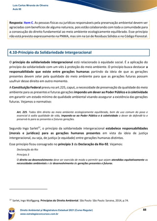 88
Resposta: Item C. As pessoas físicas ou jurídicas responsáveis pela preservação ambiental devem ser
agraciadas com benefícios de alguma natureza, pois estão colaborando com toda a comunidade para
a consecução do direito fundamental ao meio ambiente ecologicamente equilibrado. Esse princípio
não está previsto expressamente na PNMA, mas sim na Lei de Resíduos Sólidos e no Código Florestal.
4.10-Princípio da Solidariedade Intergeracional
O princípio da solidariedade intergeracional está relacionado à equidade social. É a aplicação do
princípio da solidariedade com um viés à proteção do meio ambiente. O princípio busca destacar a
responsabilidade que existe entre gerações humanas partindo da ideia de que as gerações
presentes devem zelar pela qualidade do meio ambiente para que as gerações futuras possam
usufruir desse direito em outro momento.
A Constituição Federal previu no art.225, caput, a necessidade de preservação da qualidade do meio
ambiente para as presentes e futuras gerações impondo um dever ao Poder Público e à coletividade
em garantir um estado mínimo de qualidade ambiental visando assegurar a existência das gerações
futuras. Vejamos o normativo:
Art. 225. Todos têm direito ao meio ambiente ecologicamente equilibrado, bem de uso comum do povo e
essencial à sadia qualidade de vida, impondo-se ao Poder Público e à coletividade o dever de defendê-lo e
preservá-lo para as presentes e futuras gerações.
Segundo Ingo Sarlet37
, o princípio da solidariedade intergeracional estabelece responsabilidades
(morais e jurídicas) para as gerações humanas presentes em vista da ideia de justiça
intergeracional, ou seja, de justiça (e equidade) entre gerações humanas distintas.
Esse princípio ficou consagrado no princípio 3 da Declaração da Rio-92. Vejamos:
Declaração do Rio
Princípio 3
O direito ao desenvolvimento deve ser exercido de modo a permitir que sejam atendidas equitativamente as
necessidades ambientais e de desenvolvimento de gerações presentes e futuras.
37
Sarlet, Ingo Wolfggang. Princípios do Direito Ambiental. São Paulo: São Paulo: Saraiva, 2014, p.74.
Luis Carlos Miranda de Oliveira
Aula 00
Direito Ambiental p/ Magistratura Estadual 2021 (Curso Regular)
www.estrategiaconcursos.com.br
1964601
 