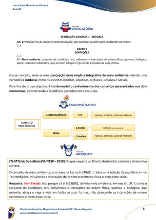 8
RESOLUÇÃO CONAMA n. 306/2012
Art. 2º Para os fins do disposto nesta Resolução, são adotadas as definições constantes do Anexo I.
(...)
ANEXO I
DEFINIÇÕES
(...)
XII -Meio ambiente: conjunto de condições, leis, influência e interações de ordem física, química, biológica,
social, cultural e urbanística, que permite, abriga e rege a vida em todas as suas formas.
Nesse conceito, nota-se uma concepção mais ampla e integrativa de meio ambiente criando uma
verdadeira simbiose entre os aspectos bióticos, abióticos, culturais, urbanos e sociais.
Para fins de prova objetiva, é fundamental o conhecimento dos conceitos apresentados nos dois
normativos, considerando a incidência periódica nos concursos.
(TJ-MT/Juiz Substituto/VUNESP – 2018) No que respeita ao Direito Ambiental, assinale a alternativa
correta.
O conceito de meio ambiente, com base na Lei no 6.938/81, traduz uma relação de equilíbrio entre
“as condições, influências e interações de ordem econômica, física e bem-estar social.
Resposta. Item Errado. Isso porque a Lei 6.938/81, definiu meio ambiente, em seu art. 3º, I, como o
conjunto de condições, leis, influências e interações de ordem física, química e biológica, que
permite, abriga e rege a vida em todas as suas formas, não abarcando as interações de ordem
econômica e bem-estar social.
CONCEITO
Meio Ambiente
JURISPRUDÊNCIA
LEGAL
STF natural, artificial, cultural e laboral
6.938/81 natural essencialmente
CONAMA natural, artificial, cultural e laboral
Luis Carlos Miranda de Oliveira
Aula 00
Direito Ambiental p/ Magistratura Estadual 2021 (Curso Regular)
www.estrategiaconcursos.com.br
 