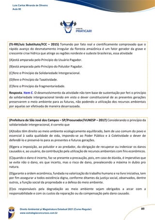 89
(TJ-RR/Juiz Substituto/FCC – 2015) Tomando por fato real e cientificamente comprovado que o
rápido avanço do desmatamento irregular da floresta amazônica é um fator gerador da grave e
crescente crise hídrica que atinge as regiões nordeste e sudeste brasileiras, essa atividade
(A)está amparada pelo Princípio do Usuário Pagador.
(B)está amparada pelo Princípio do Poluidor Pagador.
(C)fere o Princípio da Solidariedade Intergeracional.
(D)fere o Princípio da Taxatividade.
(E)fere o Princípio da Fragmentariedade.
Resposta. Item C. O desenvolvimento da atividade não tem base de sustentação por feri o princípio
da solidariedade intergeracional tendo em vista o dever constitucional de as presentes gerações
preservarem o meio ambiente para as futuras, não podendo a utilização dos recursos ambientais
por aquelas ser efetivada de maneira desarrazoada.
(Prefeitura de São José dos Campos – SP/Procurador/VUNESP – 2017) Considerando o princípio da
solidariedade intergeracional, é correto que
(A)todos têm direito ao meio ambiente ecologicamente equilibrado, bem de uso comum do povo e
essencial à sadia qualidade de vida, impondo-se ao Poder Público e à Coletividade o dever de
defendê-lo e preservá-lo para as presentes e futuras gerações.
(B)gera a imposição, ao poluidor e ao predador, da obrigação de recuperar ou indenizar os danos
causados e, ao usuário, da contribuição pela utilização de recursos ambientais com fins econômicos.
(C)quando o dano é incerto, faz-se presente a precaução, pois, em caso de dúvida, é imperativo que
se evite não o dano, eis que incerto, mas o risco de dano, prevalecendo a máxima in dubio pro
natura.
(D)garante a ordem econômica, fundada na valorização do trabalho humano e na livre iniciativa, tem
por fim assegurar a todos existência digna, conforme ditames da justiça social, observados, dentre
outros, a função social da propriedade e a defesa do meio ambiente.
(E)os responsáveis pela degradação ao meio ambiente sejam obrigados a arcar com a
responsabilidade e com os custos da reparação ou da compensação pelo dano causado.
Luis Carlos Miranda de Oliveira
Aula 00
Direito Ambiental p/ Magistratura Estadual 2021 (Curso Regular)
www.estrategiaconcursos.com.br
1964601
 