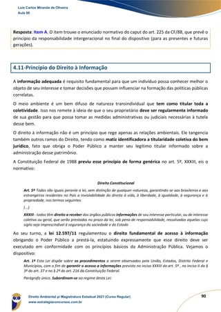 90
Resposta: Item A. O item trouxe o enunciado normativo do caput do art. 225 da CF/88, que prevê o
princípio da responsabilidade intergeracional no final do dispositivo (para as presentes e futuras
gerações).
4.11-Princípio do Direito à Informação
A informação adequada é requisito fundamental para que um indivíduo possa conhecer melhor o
objeto de seu interesse e tomar decisões que possam influenciar na formação das políticas públicas
correlatas.
O meio ambiente é um bem difuso de natureza transindividual que tem como titular toda a
coletividade. Isso nos remete à ideia de que o seu proprietário deve ser regularmente informado
de sua gestão para que possa tomar as medidas administrativas ou judiciais necessárias à tutela
desse bem.
O direito à informação não é um princípio que rege apenas as relações ambientais. Ele tangencia
também outros ramos do Direito, tendo como matiz identificadora a titularidade coletiva do bem
jurídico, fato que obriga o Poder Público a manter seu legítimo titular informado sobre a
administração desse patrimônio.
A Constituição Federal de 1988 previu esse princípio de forma genérica no art. 5º, XXXIII, eis o
normativo:
Direito Constitucional
Art. 5º Todos são iguais perante a lei, sem distinção de qualquer natureza, garantindo-se aos brasileiros e aos
estrangeiros residentes no País a inviolabilidade do direito à vida, à liberdade, à igualdade, à segurança e à
propriedade, nos termos seguintes:
(...)
XXXIII - todos têm direito a receber dos órgãos públicos informações de seu interesse particular, ou de interesse
coletivo ou geral, que serão prestadas no prazo da lei, sob pena de responsabilidade, ressalvadas aquelas cujo
sigilo seja imprescindível à segurança da sociedade e do Estado
Ao seu turno, a lei 12.597/11 regulamentou o direito fundamental de acesso à informação
obrigando o Poder Público a prestá-la, estatuindo expressamente que esse direito deve ser
executado em conformidade com os princípios básicos da Administração Pública. Vejamos o
dispositivo:
Art. 1º Esta Lei dispõe sobre os procedimentos a serem observados pela União, Estados, Distrito Federal e
Municípios, com o fim de garantir o acesso a informações previsto no inciso XXXIII do art. 5º , no inciso II do §
3º do art. 37 e no § 2º do art. 216 da Constituição Federal.
Parágrafo único. Subordinam-se ao regime desta Lei:
Luis Carlos Miranda de Oliveira
Aula 00
Direito Ambiental p/ Magistratura Estadual 2021 (Curso Regular)
www.estrategiaconcursos.com.br
1964601
 