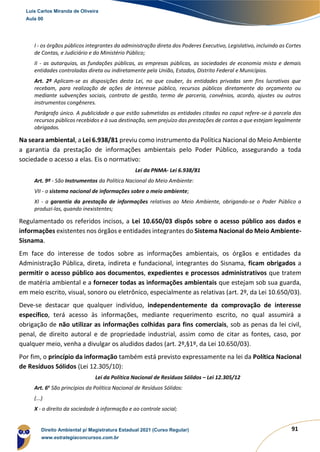 91
I - os órgãos públicos integrantes da administração direta dos Poderes Executivo, Legislativo, incluindo as Cortes
de Contas, e Judiciário e do Ministério Público;
II - as autarquias, as fundações públicas, as empresas públicas, as sociedades de economia mista e demais
entidades controladas direta ou indiretamente pela União, Estados, Distrito Federal e Municípios.
Art. 2º Aplicam-se as disposições desta Lei, no que couber, às entidades privadas sem fins lucrativos que
recebam, para realização de ações de interesse público, recursos públicos diretamente do orçamento ou
mediante subvenções sociais, contrato de gestão, termo de parceria, convênios, acordo, ajustes ou outros
instrumentos congêneres.
Parágrafo único. A publicidade a que estão submetidas as entidades citadas no caput refere-se à parcela dos
recursos públicos recebidos e à sua destinação, sem prejuízo das prestações de contas a que estejam legalmente
obrigadas.
Na seara ambiental, a Lei 6.938/81 previu como instrumento da Política Nacional do Meio Ambiente
a garantia da prestação de informações ambientais pelo Poder Público, assegurando a toda
sociedade o acesso a elas. Eis o normativo:
Lei da PNMA- Lei 6.938/81
Art. 9º - São Instrumentos da Política Nacional do Meio Ambiente:
VII - o sistema nacional de informações sobre o meio ambiente;
XI - a garantia da prestação de informações relativas ao Meio Ambiente, obrigando-se o Poder Público a
produzi-las, quando inexistentes;
Regulamentado os referidos incisos, a Lei 10.650/03 dispôs sobre o acesso público aos dados e
informações existentes nos órgãos e entidades integrantes do Sistema Nacional do Meio Ambiente-
Sisnama.
Em face do interesse de todos sobre as informações ambientais, os órgãos e entidades da
Administração Pública, direta, indireta e fundacional, integrantes do Sisnama, ficam obrigados a
permitir o acesso público aos documentos, expedientes e processos administrativos que tratem
de matéria ambiental e a fornecer todas as informações ambientais que estejam sob sua guarda,
em meio escrito, visual, sonoro ou eletrônico, especialmente as relativas (art. 2º, da Lei 10.650/03).
Deve-se destacar que qualquer indivíduo, independentemente da comprovação de interesse
específico, terá acesso às informações, mediante requerimento escrito, no qual assumirá a
obrigação de não utilizar as informações colhidas para fins comerciais, sob as penas da lei civil,
penal, de direito autoral e de propriedade industrial, assim como de citar as fontes, caso, por
qualquer meio, venha a divulgar os aludidos dados (art. 2º,§1º, da Lei 10.650/03).
Por fim, o princípio da informação também está previsto expressamente na lei da Política Nacional
de Resíduos Sólidos (Lei 12.305/10):
Lei da Política Nacional de Resíduos Sólidos – Lei 12.305/12
Art. 6o
São princípios da Política Nacional de Resíduos Sólidos:
(...)
X - o direito da sociedade à informação e ao controle social;
Luis Carlos Miranda de Oliveira
Aula 00
Direito Ambiental p/ Magistratura Estadual 2021 (Curso Regular)
www.estrategiaconcursos.com.br
1964601
 