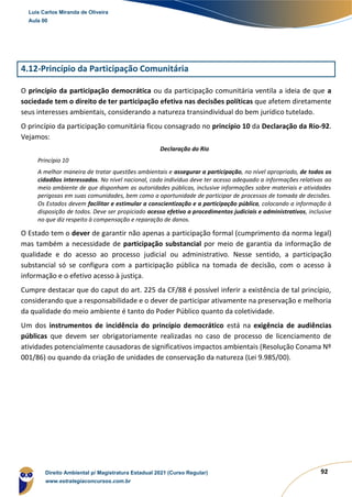 92
4.12-Princípio da Participação Comunitária
O princípio da participação democrática ou da participação comunitária ventila a ideia de que a
sociedade tem o direito de ter participação efetiva nas decisões políticas que afetem diretamente
seus interesses ambientais, considerando a natureza transindividual do bem jurídico tutelado.
O princípio da participação comunitária ficou consagrado no princípio 10 da Declaração da Rio-92.
Vejamos:
Declaração do Rio
Princípio 10
A melhor maneira de tratar questões ambientais e assegurar a participação, no nível apropriado, de todos os
cidadãos interessados. No nível nacional, cada indivíduo deve ter acesso adequado a informações relativas ao
meio ambiente de que disponham as autoridades públicas, inclusive informações sobre materiais e atividades
perigosas em suas comunidades, bem como a oportunidade de participar de processos de tomada de decisões.
Os Estados devem facilitar e estimular a conscientização e a participação pública, colocando a informação à
disposição de todos. Deve ser propiciado acesso efetivo a procedimentos judiciais e administrativos, inclusive
no que diz respeito à compensação e reparação de danos.
O Estado tem o dever de garantir não apenas a participação formal (cumprimento da norma legal)
mas também a necessidade de participação substancial por meio de garantia da informação de
qualidade e do acesso ao processo judicial ou administrativo. Nesse sentido, a participação
substancial só se configura com a participação pública na tomada de decisão, com o acesso à
informação e o efetivo acesso à justiça.
Cumpre destacar que do caput do art. 225 da CF/88 é possível inferir a existência de tal princípio,
considerando que a responsabilidade e o dever de participar ativamente na preservação e melhoria
da qualidade do meio ambiente é tanto do Poder Público quanto da coletividade.
Um dos instrumentos de incidência do princípio democrático está na exigência de audiências
públicas que devem ser obrigatoriamente realizadas no caso de processo de licenciamento de
atividades potencialmente causadoras de significativos impactos ambientais (Resolução Conama Nº
001/86) ou quando da criação de unidades de conservação da natureza (Lei 9.985/00).
Luis Carlos Miranda de Oliveira
Aula 00
Direito Ambiental p/ Magistratura Estadual 2021 (Curso Regular)
www.estrategiaconcursos.com.br
1964601
 