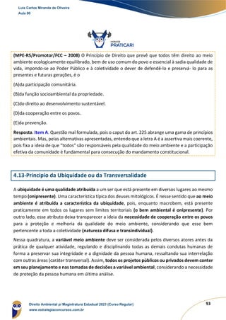 93
(MPE-RS/Promotor/FCC – 2008) O Princípio de Direito que prevê que todos têm direito ao meio
ambiente ecologicamente equilibrado, bem de uso comum do povo e essencial à sadia qualidade de
vida, impondo-se ao Poder Público e à coletividade o dever de defendê-lo e preservá- lo para as
presentes e futuras gerações, é o
(A)da participação comunitária.
(B)da função socioambiental da propriedade.
(C)do direito ao desenvolvimento sustentável.
(D)da cooperação entre os povos.
(E)da prevenção.
Resposta. Item A. Questão mal formulada, pois o caput do art. 225 abrange uma gama de princípios
ambientais. Mas, pelas alternativas apresentadas, entendo que a letra A é a assertiva mais coerente,
pois fixa a ideia de que “todos” são responsáveis pela qualidade do meio ambiente e a participação
efetiva da comunidade é fundamental para consecução do mandamento constitucional.
4.13-Princípio da Ubiquidade ou da Transversalidade
A ubiquidade é uma qualidade atribuída a um ser que está presente em diversos lugares ao mesmo
tempo (onipresente). Uma característica típica dos deuses mitológicos. É nesse sentido que ao meio
ambiente é atribuída a característica da ubiquidade, pois, enquanto macrobem, está presente
praticamente em todos os lugares sem limites territoriais (o bem ambiental é onipresente). Por
outro lado, esse atributo deixa transparecer a ideia da necessidade de cooperação entre os povos
para a proteção e melhoria da qualidade do meio ambiente, considerando que esse bem
pertencente a toda a coletividade (natureza difusa e transindividual).
Nessa quadratura, a variável meio ambiente deve ser considerada pelos diversos atores antes da
prática de qualquer atividade, regulando e disciplinando todas as demais condutas humanas de
forma a preservar sua integridade e a dignidade da pessoa humana, ressaltando sua interrelação
com outras áreas (caráter transversal). Assim, todos os projetos públicos ou privados devem conter
em seu planejamento e nas tomadas de decisões a variável ambiental, considerando a necessidade
de proteção da pessoa humana em última análise.
Luis Carlos Miranda de Oliveira
Aula 00
Direito Ambiental p/ Magistratura Estadual 2021 (Curso Regular)
www.estrategiaconcursos.com.br
1964601
 