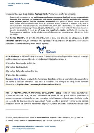 94
É nesse sentido que Celso Antônio Pacheco Fiorillo38
vislumbra o referido princípio:
Este princípio vem evidenciar que o objeto de proteção do meio ambiente, localizado no epicentro dos direitos
humanos, deve ser levado em consideração toda vez que uma política, atuação, legislação sobre qualquer
tema, atividade, obra etc. tiver que ser criada e desenvolvida. Isso porque, na medida em que possui como
ponto cardeal de tutela constitucional a vida e a qualidade de vida, tudo que se pretende fazer, criar ou
desenvolver deve antes passar por uma consulta ambiental, enfim, para saber se há ou não a possibilidade de
que o meio ambiente seja degradado (...) De fato, não há como pensar no meio ambiente dissociado dos demais
aspectos da sociedade, de modo que ele exige uma atuação globalizada e solidária, até mesmo porque
fenômenos como a poluição e a degradação ambiental não encontram fronteiras e não esbarram em limites
territoriais.
Para Romeu Thomé39
, em Direito Ambiental, tem-se que, pelo princípio da ubiquidade, o bem
ambiental é onipresente, de forma que uma agressão ao meio ambiente em determinada localidade
é capaz de trazer reflexos negativos a todo o planeta.
(IF-SP/Professor – Direito/FUNDEP – 2014) O princípio ambiental que orienta que as questões
ambientais devem ser consideradas em todas as atividades humanas é o
(A)princípio da educação ambiental.
(B)princípio da ubiquidade.
(C)princípio da função socioambiental.
(D)princípio da equidade.
Resposta: ltem B. Todas as atividades humanas e decisões políticas a serem tomadas devem levar
em conta a variável ambiental. Isso atrai a incidência do princípio da ubiquidade (também
denominado de princípio da consideração da variável ambiental).
(TRF - 2ª REGIÃO/ANALISTA JUDICIÁRIO/ CONSULPLAN – 2017) Tendo em vista a assinatura do
Acordo de Paris em 2016, na 21ª Conferência de Partes, os 195 países que o aprovaram se
comprometeram a envidar esforços para que sejam reduzidas as emissões de gases de efeito estufa,
no contexto do desenvolvimento sustentável. Nesse sentido, é possível verificar nessa política,
países que atuam em conjunto no controle da poluição, tendo em vista a sua natureza difusa e sem
38
Fiorillo, Celso Antônio Pacheco. Curso de direito ambiental brasileiro. 13ª e.d. São Paulo, 2012, p. 137/138.
39
THOMÉ, Romeu. Manual de Direito Ambiental. 5. ed. Salvador: Juspodivm, 2017.
Luis Carlos Miranda de Oliveira
Aula 00
Direito Ambiental p/ Magistratura Estadual 2021 (Curso Regular)
www.estrategiaconcursos.com.br
1964601
 