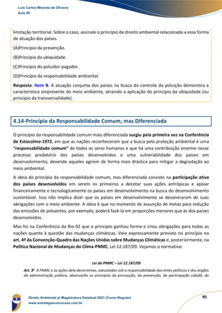 95
limitação territorial. Sobre o caso, assinale o princípio de direito ambiental relacionado a essa forma
de atuação dos países.
(A)Princípio da prevenção.
(B)Princípio da ubiquidade.
(C)Princípio do poluidor-pagador.
(D)Princípio da responsabilidade ambiental.
Resposta: Item B. A atuação conjunta dos países na busca do controle da poluição demonstra a
característica onipresente do meio ambiente, atraindo a aplicação do princípio da ubiquidade (ou
princípio da transversalidade).
4.14-Princípio da Responsabilidade Comum, mas Diferenciada
O princípio da responsabilidade comum mais diferenciada surgiu pela primeira vez na Conferência
de Estocolmo-1972, em que as nações reconheceram que a busca pela proteção ambiental é uma
“responsabilidade comum” de todos os seres humanos e que há uma contribuição enorme nesse
processo predatório dos países desenvolvidos e uma vulnerabilidade dos países em
desenvolvimento, devendo aqueles agirem de forma mais drástica para mitigar a degradação ao
meio ambiental.
A ideia do princípio da responsabilidade comum, mas diferenciada consiste na participação ativa
dos países desenvolvidos em serem os primeiros a decotar suas ações antrópicas e apoiar
financeiramente e tecnologicamente os países em desenvolvimento na busca do desenvolvimento
sustentável. Isso não implica dizer que os países em desenvolvimento se desoneraram de suas
obrigações com o meio ambiente. A ideia é que no momento de assunção de metas para redução
das emissões de poluentes, por exemplo, poderá fazê-la em proporções menores que às dos países
desenvolvidos.
Mas foi na Conferência da Rio-92 que o princípio ganhou forma e criou obrigações para todas as
nações quanto à questão das mudanças climáticas. Veio expressamente previsto no princípio no
art. 4º da Convenção-Quadro das Nações Unidas sobre Mudanças Climáticas e, posteriormente, na
Política Nacional de Mudanças do Clima-PNMC, Lei 12.187/09. Vejamos o normativo:
Lei da PNMC – Lei 12.187/09
Art. 3o
A PNMC e as ações dela decorrentes, executadas sob a responsabilidade dos entes políticos e dos órgãos
da administração pública, observarão os princípios da precaução, da prevenção, da participação cidadã, do
Luis Carlos Miranda de Oliveira
Aula 00
Direito Ambiental p/ Magistratura Estadual 2021 (Curso Regular)
www.estrategiaconcursos.com.br
1964601
 