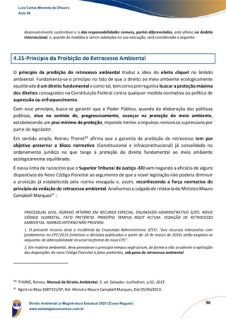 96
desenvolvimento sustentável e o das responsabilidades comuns, porém diferenciadas, este último no âmbito
internacional, e, quanto às medidas a serem adotadas na sua execução, será considerado o seguinte:
4.15-Princípio da Proibição do Retrocesso Ambiental
O princípio da proibição do retrocesso ambiental traduz a ideia do efeito cliquet no âmbito
ambiental. Fundamenta-se o princípio no fato de que o direito ao meio ambiente ecologicamente
equilibrado é um direito fundamental e como tal, tem como prerrogativa buscar a proteção máxima
dos direitos consagrados na Constituição Federal contra qualquer medida normativa ou política de
supressão ou enfraquecimento.
Com esse princípio, busca-se garantir que o Poder Público, quando da elaboração das políticas
públicas, atue no sentido de, progressivamente, avançar na proteção do meio ambiente,
estabelecendo um piso mínimo de proteção, impondo limites a impulsos revisionais supressivos por
parte do legislador.
Em sentido amplo, Romeu Thomé40
afirma que a garantia da proibição de retrocesso tem por
objetivo preservar o bloco normativo (Constitucional e infraconstitucional) já consolidado no
ordenamento jurídico no que tange à proteção do direito fundamental ao meio ambiente
ecologicamente equilibrado.
É nessa linha de raciocínio que o Superior Tribunal de Justiça -STJ vem negando a eficácia de alguns
dispositivos do Novo Código Florestal ao argumento de que a novel legislação não poderia diminuir
a proteção já estabelecida pela norma revogada e, assim, reconhecendo a força normativa do
princípio da vedação do retrocesso ambiental. Analisemos o julgado de relatoria do Ministro Mauro
Campbell Marques41
:
PROCESSUAL CIVIL. AGRAVO INTERNO EM RECURSO ESPECIAL. ENUNCIADO ADMINISTRATIVO 3/STJ. NOVO
CÓDIGO FLORESTAL. FATO PRETÉRITO. PRINCÍPIO TEMPUS REGIT ACTUM. VEDAÇÃO DE RETROCESSO
AMBIENTAL. AGRAVO INTERNO NÃO PROVIDO.
1. O presente recurso atrai a incidência do Enunciado Administrativo 3/STJ: "Aos recursos interpostos com
fundamento no CPC/2015 (relativos a decisões publicadas a partir de 18 de março de 2016) serão exigidos os
requisitos de admissibilidade recursal na forma do novo CPC".
2. Em matéria ambiental, deve prevalecer o princípio tempus regit actum, de forma a não se admitir a aplicação
das disposições do novo Código Florestal a fatos pretéritos, sob pena de retrocesso ambiental.
40
THOMÉ, Romeu. Manual de Direito Ambiental. 5. ed. Salvador: JusPodivm, p.62, 2017.
41
AgInt no REsp 1687335/SP, Rel. Ministro Mauro Campbell Marques, DJe 05/04/2019.
Luis Carlos Miranda de Oliveira
Aula 00
Direito Ambiental p/ Magistratura Estadual 2021 (Curso Regular)
www.estrategiaconcursos.com.br
1964601
 