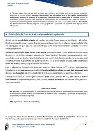 97
3. "O novo Código Florestal não pode retroagir para atingir o ato jurídico perfeito, os direitos ambientais
adquiridos e a coisa julgada, tampouco para reduzir de tal modo e sem as necessárias compensações
ambientais o patamar de proteção de ecossistemas frágeis ou espécies ameaçadas de extinção, a ponto de
transgredir o limite constitucional intocável e intransponível da 'incumbência' do Estado de garantir a
preservação e a restauração dos processos ecológicos essenciais (art. 225, § 1º, I)" (AgRg no REsp 1.434.797/PR,
Rel. Ministro Humberto Martins, Segunda Turma, julgado em 17/05/2016, DJe 07/06/2016) 4. Agravo interno
não provido.
4.16-Princípio da Função Socioambiental da Propriedade
O instituto da propriedade privada sofreu diversas mutações ao longo da história das civilizações.
Desde a concepção greco-romana de propriedade, vista como um bem religioso e essencial a família,
até a burguesa, em q ue passara a ser vislumbrada como mero instrumento de utilidade econômica
de seu proprietário.
A constitucionalização do direito de propriedade no surgimento do Estado Moderno foi uma forma
de proteger o indivíduo contra as incursões do Estado frente às liberdades individuais das pessoas,
concebido como um direito natural absoluto e imprescritível do homem sendo elemento essencial
de sobrevivência e garantidor de suas liberdades. Era a propriedade privada vista unicamente
como um direito, sem quaisquer deveres associados.
Com o advento do Estado Social de Direito, segundo Fábio Comparato42
, o direito à propriedade
privada teve uma nova roupagem, tendo sua funcionalidade ampliada, para atribuir ao proprietário
deveres fundamentais objetivando atender à destinação social dos bens que lhe pertencem.
É nesse cenário que a Constituição Federal de 1988 previu, em seu art. 5º, XXII e XXIII, o direito
fundamental à propriedade privada, bem como o dever fundamental de atender à função social.
Eis os normativos.
Constituição Federal
Art. 5º Todos são iguais perante a lei, sem distinção de qualquer natureza, garantindo-se aos brasileiros e aos
estrangeiros residentes no País a inviolabilidade do direito à vida, à liberdade, à igualdade, à segurança e à
propriedade, nos termos seguintes:
(...)
XXII - é garantido o direito de propriedade;
42
Comparato, Fábio Konder. Direitos e deveres fundamentais em matéria de propriedade. Disponível em:
http://www.jf.jus.br/ojs2/index.php/revcej/article/view/123/166. Acesso em 24/09/2019.
Luis Carlos Miranda de Oliveira
Aula 00
Direito Ambiental p/ Magistratura Estadual 2021 (Curso Regular)
www.estrategiaconcursos.com.br
1964601
 