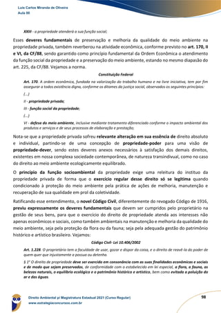 98
XXIII - a propriedade atenderá a sua função social;
Esses deveres fundamentais de preservação e melhoria da qualidade do meio ambiente na
propriedade privada, também reverberou na atividade econômica, conforme previsto no art. 170, II
e VI, da CF/88, sendo garantido como princípio fundamental da Ordem Econômica o atendimento
da função social da propriedade e a preservação do meio ambiente, estando no mesmo diapasão do
art. 225, da CF/88. Vejamos a norma.
Constituição Federal
Art. 170. A ordem econômica, fundada na valorização do trabalho humano e na livre iniciativa, tem por fim
assegurar a todos existência digna, conforme os ditames da justiça social, observados os seguintes princípios:
(...)
II - propriedade privada;
III - função social da propriedade;
(...)
VI - defesa do meio ambiente, inclusive mediante tratamento diferenciado conforme o impacto ambiental dos
produtos e serviços e de seus processos de elaboração e prestação;
Nota-se que a propriedade privada sofreu relevante alteração em sua essência de direito absoluto
e individual, partindo-se de uma concepção de propriedade-poder para uma visão de
propriedade-dever, sendo estes deveres anexos necessários à satisfação dos demais direitos,
existentes em nossa complexa sociedade contemporânea, de natureza transindivual, como no caso
do direito ao meio ambiente ecologicamente equilibrado.
O princípio da função socioambiental da propriedade exige uma releitura do instituo da
propriedade privada de forma que o exercício regular desse direito só se legitima quando
condicionado à proteção do meio ambiente pela prática de ações de melhoria, manutenção e
recuperação de sua qualidade em prol da coletividade.
Ratificando esse entendimento, o novel Código Civil, diferentemente do revogado Código de 1916,
previu expressamente os deveres fundamentais que devem ser cumpridos pelo proprietário na
gestão de seus bens, para que o exercício do direito de propriedade atenda aos interesses não
apenas econômicos e sociais, como também ambientais na manutenção e melhoria da qualidade do
meio ambiente, seja pela proteção da flora ou da fauna; seja pela adequada gestão do patrimônio
histórico e artístico brasileiro. Vejamos:
Código Civil- Lei 10.406/2002
Art. 1.228. O proprietário tem a faculdade de usar, gozar e dispor da coisa, e o direito de reavê-la do poder de
quem quer que injustamente a possua ou detenha.
§ 1o
O direito de propriedade deve ser exercido em consonância com as suas finalidades econômicas e sociais
e de modo que sejam preservados, de conformidade com o estabelecido em lei especial, a flora, a fauna, as
belezas naturais, o equilíbrio ecológico e o patrimônio histórico e artístico, bem como evitada a poluição do
ar e das águas.
Luis Carlos Miranda de Oliveira
Aula 00
Direito Ambiental p/ Magistratura Estadual 2021 (Curso Regular)
www.estrategiaconcursos.com.br
1964601
 