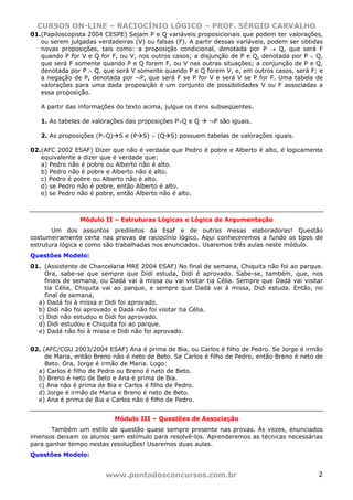 CURSOS ON-LINE – RACIOCÍNIO LÓGICO – PROF. SÉRGIO CARVALHO
www.pontodosconcursos.com.br 2
01.(Papiloscopista 2004 CESPE) Sejam P e Q variáveis proposicionais que podem ter valorações,
ou serem julgadas verdadeiras (V) ou falsas (F). A partir dessas variáveis, podem ser obtidas
novas proposições, tais como: a proposição condicional, denotada por P → Q, que será F
quando P for V e Q for F, ou V, nos outros casos; a disjunção de P e Q, denotada por P ∨ Q,
que será F somente quando P e Q forem F, ou V nas outras situações; a conjunção de P e Q,
denotada por P ∧ Q, que será V somente quando P e Q forem V, e, em outros casos, será F; e
a negação de P, denotada por ¬P, que será F se P for V e será V se P for F. Uma tabela de
valorações para uma dada proposição é um conjunto de possibilidades V ou F associadas a
essa proposição.
A partir das informações do texto acima, julgue os itens subseqüentes.
1. As tabelas de valorações das proposições P∨Q e Q ¬P são iguais.
2. As proposições (P∨Q) S e (P S) ∨ (Q S) possuem tabelas de valorações iguais.
02.(AFC 2002 ESAF) Dizer que não é verdade que Pedro é pobre e Alberto é alto, é logicamente
equivalente a dizer que é verdade que:
a) Pedro não é pobre ou Alberto não é alto.
b) Pedro não é pobre e Alberto não é alto.
c) Pedro é pobre ou Alberto não é alto.
d) se Pedro não é pobre, então Alberto é alto.
e) se Pedro não é pobre, então Alberto não é alto.
Módulo II – Estruturas Lógicas e Lógica de Argumentação
Um dos assuntos prediletos da Esaf e de outras mesas elaboradoras! Questão
costumeiramente certa nas provas de raciocínio lógico. Aqui conheceremos a fundo os tipos de
estrutura lógica e como são trabalhadas nos enunciados. Usaremos três aulas neste módulo.
Questões Modelo:
01. (Assistente de Chancelaria MRE 2004 ESAF) No final de semana, Chiquita não foi ao parque.
Ora, sabe-se que sempre que Didi estuda, Didi é aprovado. Sabe-se, também, que, nos
finais de semana, ou Dadá vai à missa ou vai visitar tia Célia. Sempre que Dadá vai visitar
tia Célia, Chiquita vai ao parque, e sempre que Dadá vai à missa, Didi estuda. Então, no
final de semana,
a) Dadá foi à missa e Didi foi aprovado.
b) Didi não foi aprovado e Dadá não foi visitar tia Célia.
c) Didi não estudou e Didi foi aprovado.
d) Didi estudou e Chiquita foi ao parque.
e) Dadá não foi à missa e Didi não foi aprovado.
02. (AFC/CGU 2003/2004 ESAF) Ana é prima de Bia, ou Carlos é filho de Pedro. Se Jorge é irmão
de Maria, então Breno não é neto de Beto. Se Carlos é filho de Pedro, então Breno é neto de
Beto. Ora, Jorge é irmão de Maria. Logo:
a) Carlos é filho de Pedro ou Breno é neto de Beto.
b) Breno é neto de Beto e Ana é prima de Bia.
c) Ana não é prima de Bia e Carlos é filho de Pedro.
d) Jorge é irmão de Maria e Breno é neto de Beto.
e) Ana é prima de Bia e Carlos não é filho de Pedro.
Módulo III – Questões de Associação
Também um estilo de questão quase sempre presente nas provas. Às vezes, enunciados
imensos deixam os alunos sem estímulo para resolvê-los. Aprenderemos as técnicas necessárias
para ganhar tempo nestas resoluções! Usaremos duas aulas.
Questões Modelo:
 