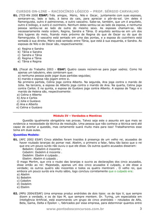 CURSOS ON-LINE – RACIOCÍNIO LÓGICO – PROF. SÉRGIO CARVALHO
www.pontodosconcursos.com.br 3
01. (TCE-RN 2000 ESAF) Três amigos, Mário, Nilo e Oscar, juntamente com suas esposas,
sentaram-se, lado a lado, à beira do cais, para apreciar o pôr-do-sol. Um deles é
flamenguista, outro é palmeirense, e outro vascaíno. Sabe-se, também, que um é arquiteto,
outro é biólogo, e outro é cozinheiro. Nenhum deles sentou-se ao lado da esposa, e nenhuma
pessoa sentou-se ao lado de outra do mesmo sexo. As esposas chamam-se, não
necessariamente nesta ordem, Regina, Sandra e Tânia. O arquiteto sentou-se em um dos
dois lugares do meio, ficando mais próximo de Regina do que de Oscar ou do que do
flamenguista. O vascaíno está sentado em uma das pontas, e a esposa do cozinheiro está
sentada à sua direita. Mário está sentado entre Tânia, que está à sua esquerda, e Sandra. As
esposas de Nilo e de Oscar são, respectivamente:
a) Regina e Sandra
b) Tânia e Sandra
c) Sandra e Tânia
d) Regina e Tânia
e) Tânia e Regina
02. (Fiscal do Trabalho 2003 - ESAF) Quatro casais reúnem-se para jogar xadrez. Como há
apenas um tabuleiro, eles combinam que:
a) nenhuma pessoa pode jogar duas partidas seguidas;
b) marido e esposa não jogam entre si.
Na primeira partida, Celina joga contra Alberto. Na segunda, Ana joga contra o marido de
Júlia. Na terceira, a esposa de Alberto joga contra o marido de Ana. Na quarta, Celina joga
contra Carlos. E na quinta, a esposa de Gustavo joga contra Alberto. A esposa de Tiago e o
marido de Helena são, respectivamente:
a) Celina e Alberto
b) Ana e Carlos
c) Júlia e Gustavo
d) Ana e Alberto
e) Celina e Gustavo
Módulo IV – Verdades e Mentiras
Questão igualmente obrigatória nas provas. Talvez seja este o assunto em que mais se
evidencia a necessidade da técnica de resolução. Uma pessoa que não conhece a técnica será até
capaz de acertar a questão, mas certamente suará muito mais para isso! Trabalharemos esse
tema em duas aulas.
Questões Modelo:
01. (AFC 2002 ESAF) Cinco aldeões foram trazidos à presença de um velho rei, acusados de
haver roubado laranjas do pomar real. Abelim, o primeiro a falar, falou tão baixo que o rei
que era um pouco surdo não ouviu o que ele disse. Os outros quatro acusados disseram:
Bebelim: Cebelim é inocente .
Cebelim: Dedelim é inocente .
Dedelim: Ebelim é culpado .
Ebelim: Abelim é culpado .
O mago Merlim, que vira o roubo das laranjas e ouvira as declarações dos cinco acusados,
disse então ao rei: Majestade, apenas um dos cinco acusados é culpado, e ele disse a
verdade; os outros quatro são inocentes e todos os quatro mentiram . O velho rei, que
embora um pouco surdo era muito sábio, logo concluiu corretamente que o culpado era:
a) Abelim
b) Bebelim
c) Cebelim
d) Dedelim
e) Ebelim
02. (MPU 2004/ESAF) Uma empresa produz andróides de dois tipos: os de tipo V, que sempre
dizem a verdade, e os de tipo M, que sempre mentem. Dr. Turing, um especialista em
Inteligência Artificial, está examinando um grupo de cinco andróides – rotulados de Alfa,
Beta, Gama, Delta e Épsilon –, fabricados por essa empresa, para determinar quantos entre
 