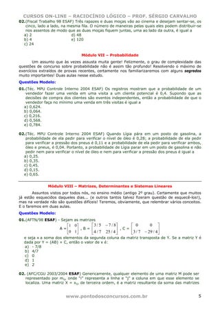 CURSOS ON-LINE – RACIOCÍNIO LÓGICO – PROF. SÉRGIO CARVALHO
www.pontodosconcursos.com.br 5
02.(Fiscal Trabalho 98 ESAF) Três rapazes e duas moças vão ao cinema e desejam sentar-se, os
cinco, lado a lado, na mesma fila. O número de maneiras pelas quais eles podem distribuir-se
nos assentos de modo que as duas moças fiquem juntas, uma ao lado da outra, é igual a
a) 2 d) 48
b) 4 e) 120
c) 24
Módulo VII – Probabilidade
Um assunto que às vezes assusta muita gente! Felizmente, o grau de complexidade das
questões de concurso sobre probabilidade não é assim tão profundo! Resolvendo o máximo de
exercícios extraídos de provas recentes, certamente nos familiarizaremos com alguns segredos
muito importantes! Duas aulas nesse estudo.
Questões Modelo:
01.(Téc. MPU Controle Interno 2004 ESAF) Os registros mostram que a probabilidade de um
vendedor fazer uma venda em uma visita a um cliente potencial é 0,4. Supondo que as
decisões de compra dos clientes são eventos independentes, então a probabilidade de que o
vendedor faça no mínimo uma venda em três visitas é igual a
a) 0,624.
b) 0,064.
c) 0,216.
d) 0,568.
e) 0,784.
02.(Téc. MPU Controle Interno 2004 ESAF) Quando Lígia pára em um posto de gasolina, a
probabilidade de ela pedir para verificar o nível de óleo é 0,28; a probabilidade de ela pedir
para verificar a pressão dos pneus é 0,11 e a probabilidade de ela pedir para verificar ambos,
óleo e pneus, é 0,04. Portanto, a probabilidade de Lígia parar em um posto de gasolina e não
pedir nem para verificar o nível de óleo e nem para verificar a pressão dos pneus é igual a
a) 0,25.
b) 0,35.
c) 0,45.
d) 0,15.
e) 0,65.
Módulo VIII – Matrizes, Determinantes e Sistemas Lineares
Assuntos vistos por todos nós, no ensino médio (antigo 2º grau). Certamente que muitos
já estão esquecidos daqueles dias... (e outros tantos talvez fizeram questão de esquecê-los!),
mas na verdade não são questões difíceis! Teremos, obviamente, que relembrar vários conceitos.
E o faremos em duas aulas.
Questões Modelo:
01.(AFTN/98 ESAF) - Sejam as matrizes
A = ⎥
⎦
⎤
⎢
⎣
⎡
10
01
, B = ⎥
⎦
⎤
⎢
⎣
⎡ −
4/257/4
8/75/3
, C = ⎥
⎦
⎤
⎢
⎣
⎡
− 4/297/3
00
e seja x a soma dos elementos da segunda coluna da matriz transposta de Y. Se a matriz Y é
dada por Y = (AB) + C, então o valor de x é:
a) - 7/8
b) 4/7
c) 0
d) 1
e) 2
02. (AFC/CGU 2003/2004 ESAF) Genericamente, qualquer elemento de uma matriz M pode ser
representado por mij, onde “i” representa a linha e “j” a coluna em que esse elemento se
localiza. Uma matriz X = xij, de terceira ordem, é a matriz resultante da soma das matrizes
 