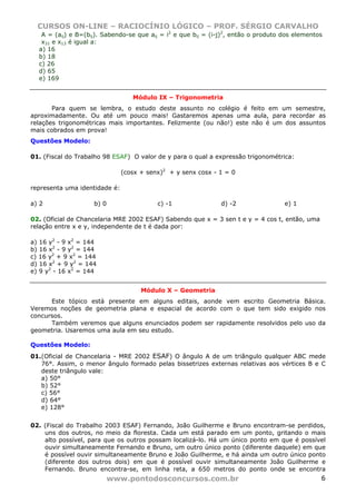 CURSOS ON-LINE – RACIOCÍNIO LÓGICO – PROF. SÉRGIO CARVALHO
www.pontodosconcursos.com.br 6
A = (aij) e B=(bij). Sabendo-se que aij = i2
e que bij = (i-j)2
, então o produto dos elementos
x31 e x13 é igual a:
a) 16
b) 18
c) 26
d) 65
e) 169
Módulo IX – Trigonometria
Para quem se lembra, o estudo deste assunto no colégio é feito em um semestre,
aproximadamente. Ou até um pouco mais! Gastaremos apenas uma aula, para recordar as
relações trigonométricas mais importantes. Felizmente (ou não!) este não é um dos assuntos
mais cobrados em prova!
Questões Modelo:
01. (Fiscal do Trabalho 98 ESAF) O valor de y para o qual a expressão trigonométrica:
(cosx + senx)2
+ y senx cosx - 1 = 0
representa uma identidade é:
a) 2 b) 0 c) -1 d) -2 e) 1
02. (Oficial de Chancelaria MRE 2002 ESAF) Sabendo que x = 3 sen t e y = 4 cos t, então, uma
relação entre x e y, independente de t é dada por:
a) 16 y2
- 9 x2
= 144
b) 16 x2
- 9 y2
= 144
c) 16 y2
+ 9 x2
= 144
d) 16 x2
+ 9 y2
= 144
e) 9 y2
- 16 x2
= 144
Módulo X – Geometria
Este tópico está presente em alguns editais, aonde vem escrito Geometria Básica.
Veremos noções de geometria plana e espacial de acordo com o que tem sido exigido nos
concursos.
Também veremos que alguns enunciados podem ser rapidamente resolvidos pelo uso da
geometria. Usaremos uma aula em seu estudo.
Questões Modelo:
01.(Oficial de Chancelaria - MRE 2002 ESAF) O ângulo A de um triângulo qualquer ABC mede
76°. Assim, o menor ângulo formado pelas bissetrizes externas relativas aos vértices B e C
deste triângulo vale:
a) 50°
b) 52°
c) 56°
d) 64°
e) 128°
02. (Fiscal do Trabalho 2003 ESAF) Fernando, João Guilherme e Bruno encontram-se perdidos,
uns dos outros, no meio da floresta. Cada um está parado em um ponto, gritando o mais
alto possível, para que os outros possam localizá-lo. Há um único ponto em que é possível
ouvir simultaneamente Fernando e Bruno, um outro único ponto (diferente daquele) em que
é possível ouvir simultaneamente Bruno e João Guilherme, e há ainda um outro único ponto
(diferente dos outros dois) em que é possível ouvir simultaneamente João Guilherme e
Fernando. Bruno encontra-se, em linha reta, a 650 metros do ponto onde se encontra
 