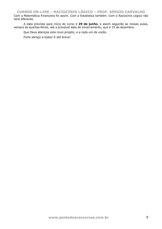 CURSOS ON-LINE – RACIOCÍNIO LÓGICO – PROF. SÉRGIO CARVALHO
www.pontodosconcursos.com.br 9
Com a Matemática Financeira foi assim. Com a Estatística também. Com o Raciocínio Lógico não
será diferente.
A data prevista para início do curso é 29 de junho, e assim seguirão as nossas aulas,
sempre às quartas-feiras, até a provável data de encerramento, que é 15 de dezembro.
Que Deus abençoe este novo projeto, e a cada um de vocês.
Forte abraço a todos! E até breve!
 