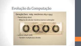Evolução da Computação
• GeraçãoZero máq. mecânicas 1642-1945
– Pascal (1623-1622)
• Máquina de calcular mecânica (soma e subtração)
– Leibniz (1646-1716)
• Também multiplicava e dividia
 
