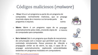 Códigos maliciosos (malware)
Fonte: http://cartilha.cert.br/malware/
Vírus: Vírus é um programa ou parte de um programa de
•
propaga
de
outros
computador
, normalmente malicioso, que se
inserindo cópias de si mesmo e se tornando parte
programas e arquivos.
Worm: Worm é um programa capaz de se
automaticamente pelas redes, enviando cópias de
de computador para computador.
• propagar
si mesmo
• Bot e botnet: Bot é um programa que dispõe de mecanismos
de comunicação com o invasor que permitem que ele seja
controlado remotamente. Possui processo de infecção e
propagação similar ao do worm, ou seja, é capaz de se
propagar automaticamente, explorando vulnerabilidades
existentes em programas instalados em computadores.
 