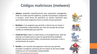 Adware: projetado especificamente para apresentar propagandas.
Pode ser usado para fins legítimos, quando incorporado a programas
e serviços, como forma de patrocínio ou retorno financeiro para
quem desenvolve programas livres ou presta serviços gratuitos.
Fonte: http://cartilha.cert.br/malware/
•
• Backdoor: é um programa que permite o retorno de um invasor a
um computador comprometido, por meio da inclusão de serviços
criados ou modificados para este fim.
• Cavalo de troia: trojan ou trojan-horse, é um programa que, além de
executar as funções para as quais foi aparentemente projetado,
também executa outras funções, normalmente maliciosas, e sem o
conhecimento do usuário.
• Rootkit: é um conjunto de programas e técnicas que permite
esconder e assegurar a presença de um invasor ou de outro código
malicioso em um computador comprometido.
Códigos maliciosos (malware)
 