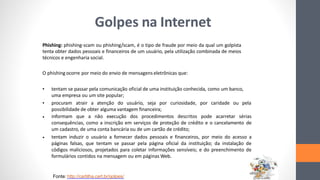 Golpes na Internet
Phishing: phishing-scam ou phishing/scam, é o tipo de fraude por meio da qual um golpista
tenta obter dados pessoais e financeiros de um usuário, pela utilização combinada de meios
técnicos e engenharia social.
O phishing ocorre por meio do envio de mensagens eletrônicas que:
• tentam se passar pela comunicação oficial de uma instituição conhecida, como um banco,
uma empresa ou um site popular;
procuram atrair a atenção do usuário, seja por curiosidade, por caridade ou pela
possibilidade de obter alguma vantagem financeira;
informam que a não execução dos procedimentos descritos pode acarretar sérias
consequências, como a inscrição em serviços de proteção de crédito e o cancelamento de
um cadastro, de uma conta bancária ou de um cartão de crédito;
tentam induzir o usuário a fornecer dados pessoais e financeiros, por meio do acesso a
páginas falsas, que tentam se passar pela página oficial da instituição; da instalação de
códigos maliciosos, projetados para coletar informações sensíveis; e do preenchimento de
formulários contidos na mensagem ou em páginas Web.
•
•
•
Fonte: http://cartilha.cert.br/golpes/
 
